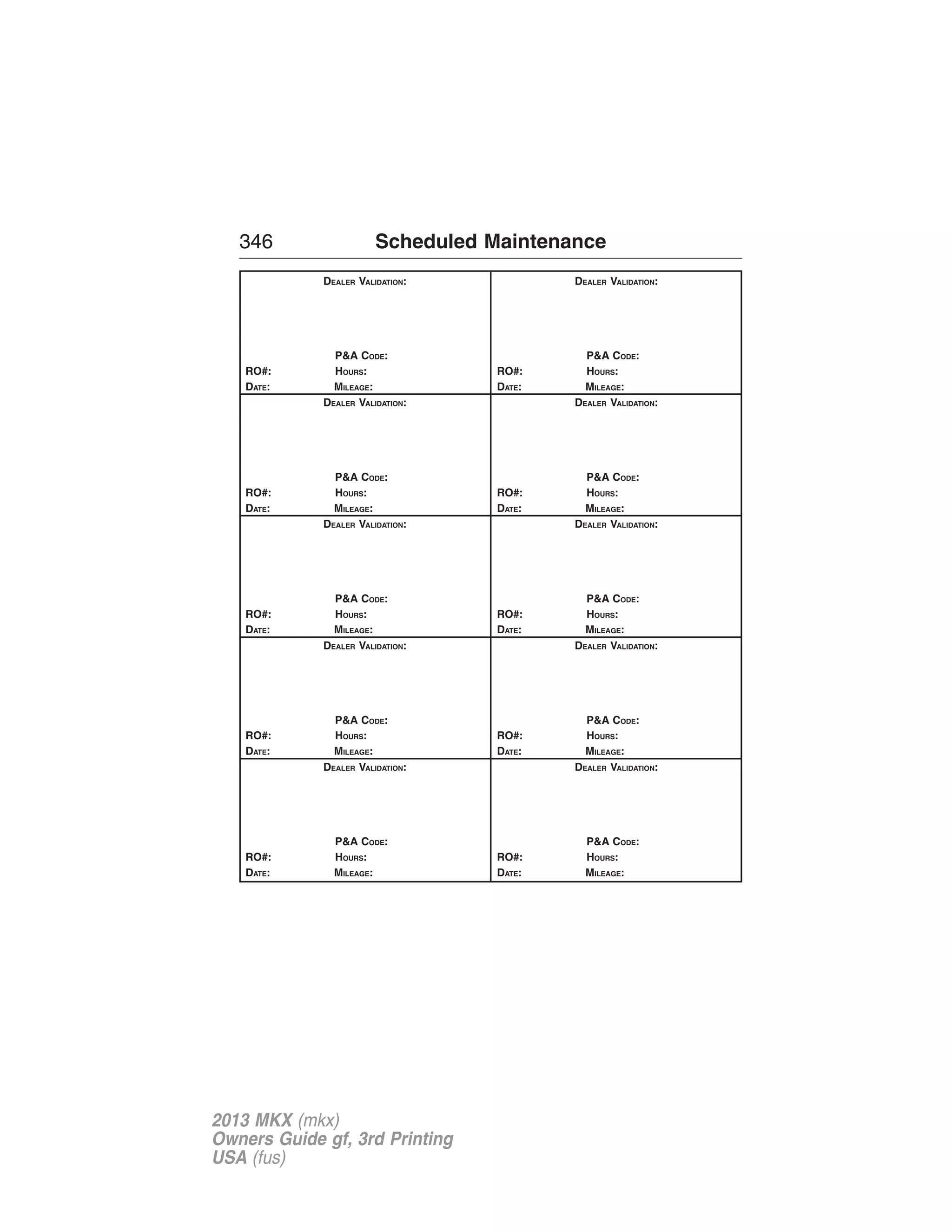 346 Scheduled Maintenance 
DEALER VALIDATION: 
P&A CODE: 
RO#: HOURS: 
DATE: MILEAGE: 
DEALER VALIDATION: 
P&A CODE: 
RO#: HOURS: 
DATE: MILEAGE: 
DEALER VALIDATION: 
P&A CODE: 
RO#: HOURS: 
DATE: MILEAGE: 
DEALER VALIDATION: 
P&A CODE: 
RO#: HOURS: 
DATE: MILEAGE: 
DEALER VALIDATION: 
P&A CODE: 
RO#: HOURS: 
DATE: MILEAGE: 
DEALER VALIDATION: 
P&A CODE: 
RO#: HOURS: 
DATE: MILEAGE: 
DEALER VALIDATION: 
P&A CODE: 
RO#: HOURS: 
DATE: MILEAGE: 
DEALER VALIDATION: 
P&A CODE: 
RO#: HOURS: 
DATE: MILEAGE: 
DEALER VALIDATION: 
P&A CODE: 
RO#: HOURS: 
DATE: MILEAGE: 
DEALER VALIDATION: 
P&A CODE: 
RO#: HOURS: 
DATE: MILEAGE: 
2013 MKX (mkx) 
Owners Guide gf, 3rd Printing 
USA (fus) 
 