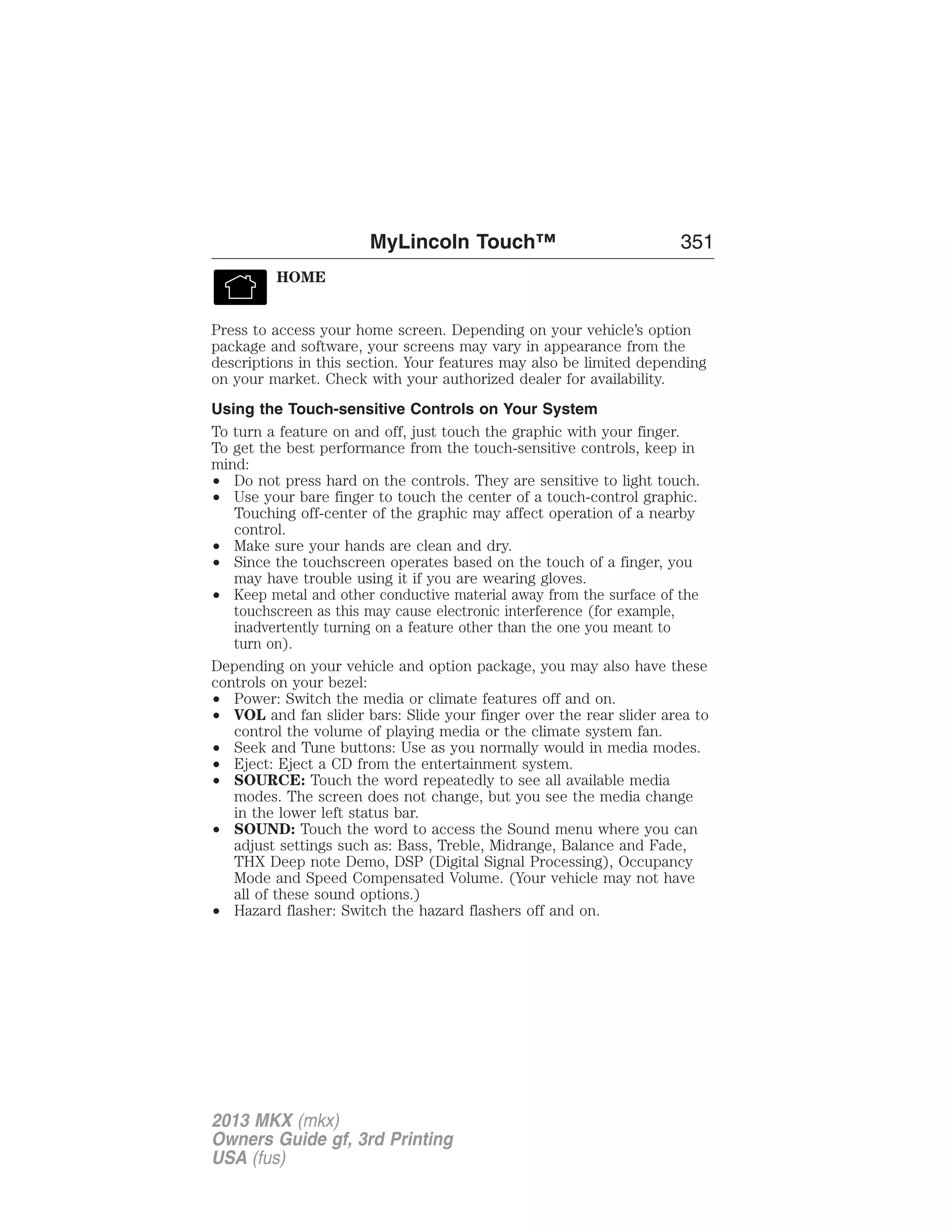 HOME 
MyLincoln Touch™ 351 
Press to access your home screen. Depending on your vehicle’s option 
package and software, your screens may vary in appearance from the 
descriptions in this section. Your features may also be limited depending 
on your market. Check with your authorized dealer for availability. 
Using the Touch-sensitive Controls on Your System 
To turn a feature on and off, just touch the graphic with your finger. 
To get the best performance from the touch-sensitive controls, keep in 
mind: 
• Do not press hard on the controls. They are sensitive to light touch. 
• Use your bare finger to touch the center of a touch-control graphic. 
Touching off-center of the graphic may affect operation of a nearby 
control. 
• Make sure your hands are clean and dry. 
• Since the touchscreen operates based on the touch of a finger, you 
may have trouble using it if you are wearing gloves. 
• Keep metal and other conductive material away from the surface of the 
touchscreen as this may cause electronic interference (for example, 
inadvertently turning on a feature other than the one you meant to 
turn on). 
Depending on your vehicle and option package, you may also have these 
controls on your bezel: 
• Power: Switch the media or climate features off and on. 
• VOL and fan slider bars: Slide your finger over the rear slider area to 
control the volume of playing media or the climate system fan. 
• Seek and Tune buttons: Use as you normally would in media modes. 
• Eject: Eject a CD from the entertainment system. 
• SOURCE: Touch the word repeatedly to see all available media 
modes. The screen does not change, but you see the media change 
in the lower left status bar. 
• SOUND: Touch the word to access the Sound menu where you can 
adjust settings such as: Bass, Treble, Midrange, Balance and Fade, 
THX Deep note Demo, DSP (Digital Signal Processing), Occupancy 
Mode and Speed Compensated Volume. (Your vehicle may not have 
all of these sound options.) 
• Hazard flasher: Switch the hazard flashers off and on. 
2013 MKX (mkx) 
Owners Guide gf, 3rd Printing 
USA (fus) 
 