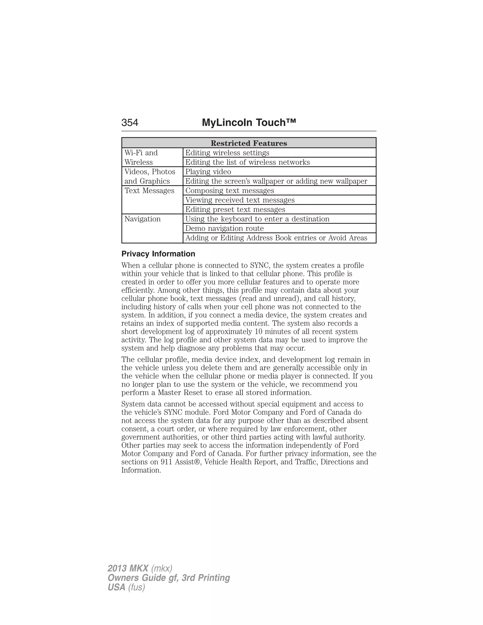 354 MyLincoln Touch™ 
Restricted Features 
Wi-Fi and 
Wireless 
Editing wireless settings 
Editing the list of wireless networks 
Videos, Photos 
and Graphics 
Playing video 
Editing the screen’s wallpaper or adding new wallpaper 
Text Messages Composing text messages 
Viewing received text messages 
Editing preset text messages 
Navigation Using the keyboard to enter a destination 
Demo navigation route 
Adding or Editing Address Book entries or Avoid Areas 
Privacy Information 
When a cellular phone is connected to SYNC, the system creates a profile 
within your vehicle that is linked to that cellular phone. This profile is 
created in order to offer you more cellular features and to operate more 
efficiently. Among other things, this profile may contain data about your 
cellular phone book, text messages (read and unread), and call history, 
including history of calls when your cell phone was not connected to the 
system. In addition, if you connect a media device, the system creates and 
retains an index of supported media content. The system also records a 
short development log of approximately 10 minutes of all recent system 
activity. The log profile and other system data may be used to improve the 
system and help diagnose any problems that may occur. 
The cellular profile, media device index, and development log remain in 
the vehicle unless you delete them and are generally accessible only in 
the vehicle when the cellular phone or media player is connected. If you 
no longer plan to use the system or the vehicle, we recommend you 
perform a Master Reset to erase all stored information. 
System data cannot be accessed without special equipment and access to 
the vehicle’s SYNC module. Ford Motor Company and Ford of Canada do 
not access the system data for any purpose other than as described absent 
consent, a court order, or where required by law enforcement, other 
government authorities, or other third parties acting with lawful authority. 
Other parties may seek to access the information independently of Ford 
Motor Company and Ford of Canada. For further privacy information, see the 
sections on 911 Assist®, Vehicle Health Report, and Traffic, Directions and 
Information. 
2013 MKX (mkx) 
Owners Guide gf, 3rd Printing 
USA (fus) 
 