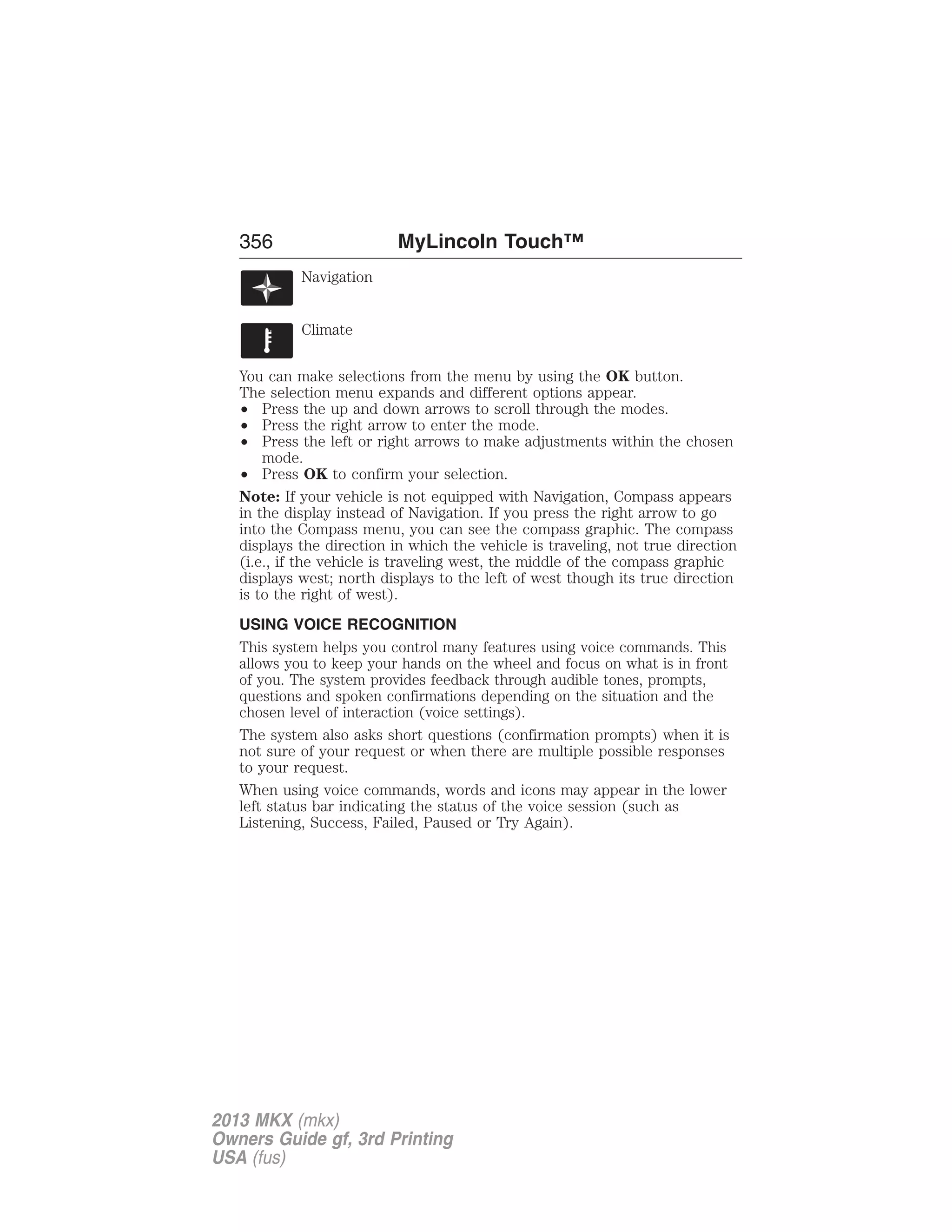 356 MyLincoln Touch™ 
Navigation 
Climate 
You can make selections from the menu by using the OK button. 
The selection menu expands and different options appear. 
• Press the up and down arrows to scroll through the modes. 
• Press the right arrow to enter the mode. 
• Press the left or right arrows to make adjustments within the chosen 
mode. 
• Press OK to confirm your selection. 
Note: If your vehicle is not equipped with Navigation, Compass appears 
in the display instead of Navigation. If you press the right arrow to go 
into the Compass menu, you can see the compass graphic. The compass 
displays the direction in which the vehicle is traveling, not true direction 
(i.e., if the vehicle is traveling west, the middle of the compass graphic 
displays west; north displays to the left of west though its true direction 
is to the right of west). 
USING VOICE RECOGNITION 
This system helps you control many features using voice commands. This 
allows you to keep your hands on the wheel and focus on what is in front 
of you. The system provides feedback through audible tones, prompts, 
questions and spoken confirmations depending on the situation and the 
chosen level of interaction (voice settings). 
The system also asks short questions (confirmation prompts) when it is 
not sure of your request or when there are multiple possible responses 
to your request. 
When using voice commands, words and icons may appear in the lower 
left status bar indicating the status of the voice session (such as 
Listening, Success, Failed, Paused or Try Again). 
2013 MKX (mkx) 
Owners Guide gf, 3rd Printing 
USA (fus) 
 