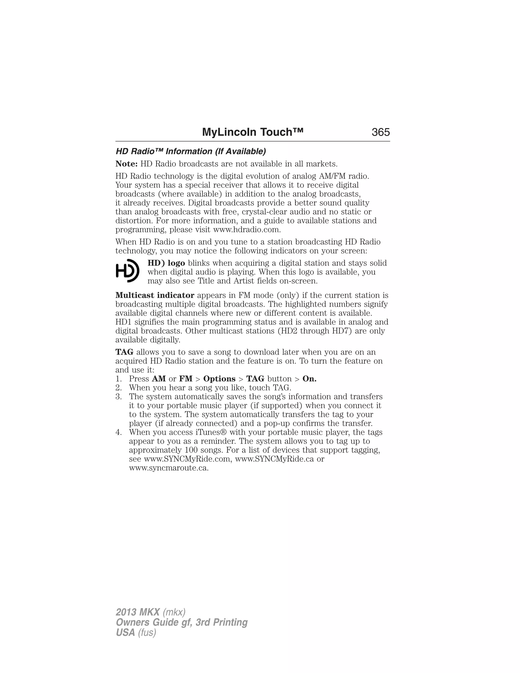 MyLincoln Touch™ 365 
HD Radio™ Information (If Available) 
Note: HD Radio broadcasts are not available in all markets. 
HD Radio technology is the digital evolution of analog AM/FM radio. 
Your system has a special receiver that allows it to receive digital 
broadcasts (where available) in addition to the analog broadcasts, 
it already receives. Digital broadcasts provide a better sound quality 
than analog broadcasts with free, crystal-clear audio and no static or 
distortion. For more information, and a guide to available stations and 
programming, please visit www.hdradio.com. 
When HD Radio is on and you tune to a station broadcasting HD Radio 
technology, you may notice the following indicators on your screen: 
HD) logo blinks when acquiring a digital station and stays solid 
when digital audio is playing. When this logo is available, you 
may also see Title and Artist fields on-screen. 
Multicast indicator appears in FM mode (only) if the current station is 
broadcasting multiple digital broadcasts. The highlighted numbers signify 
available digital channels where new or different content is available. 
HD1 signifies the main programming status and is available in analog and 
digital broadcasts. Other multicast stations (HD2 through HD7) are only 
available digitally. 
TAG allows you to save a song to download later when you are on an 
acquired HD Radio station and the feature is on. To turn the feature on 
and use it: 
1. Press AM or FM > Options > TAG button > On. 
2. When you hear a song you like, touch TAG. 
3. The system automatically saves the song’s information and transfers 
it to your portable music player (if supported) when you connect it 
to the system. The system automatically transfers the tag to your 
player (if already connected) and a pop-up confirms the transfer. 
4. When you access iTunes® with your portable music player, the tags 
appear to you as a reminder. The system allows you to tag up to 
approximately 100 songs. For a list of devices that support tagging, 
see www.SYNCMyRide.com, www.SYNCMyRide.ca or 
www.syncmaroute.ca. 
2013 MKX (mkx) 
Owners Guide gf, 3rd Printing 
USA (fus) 
 