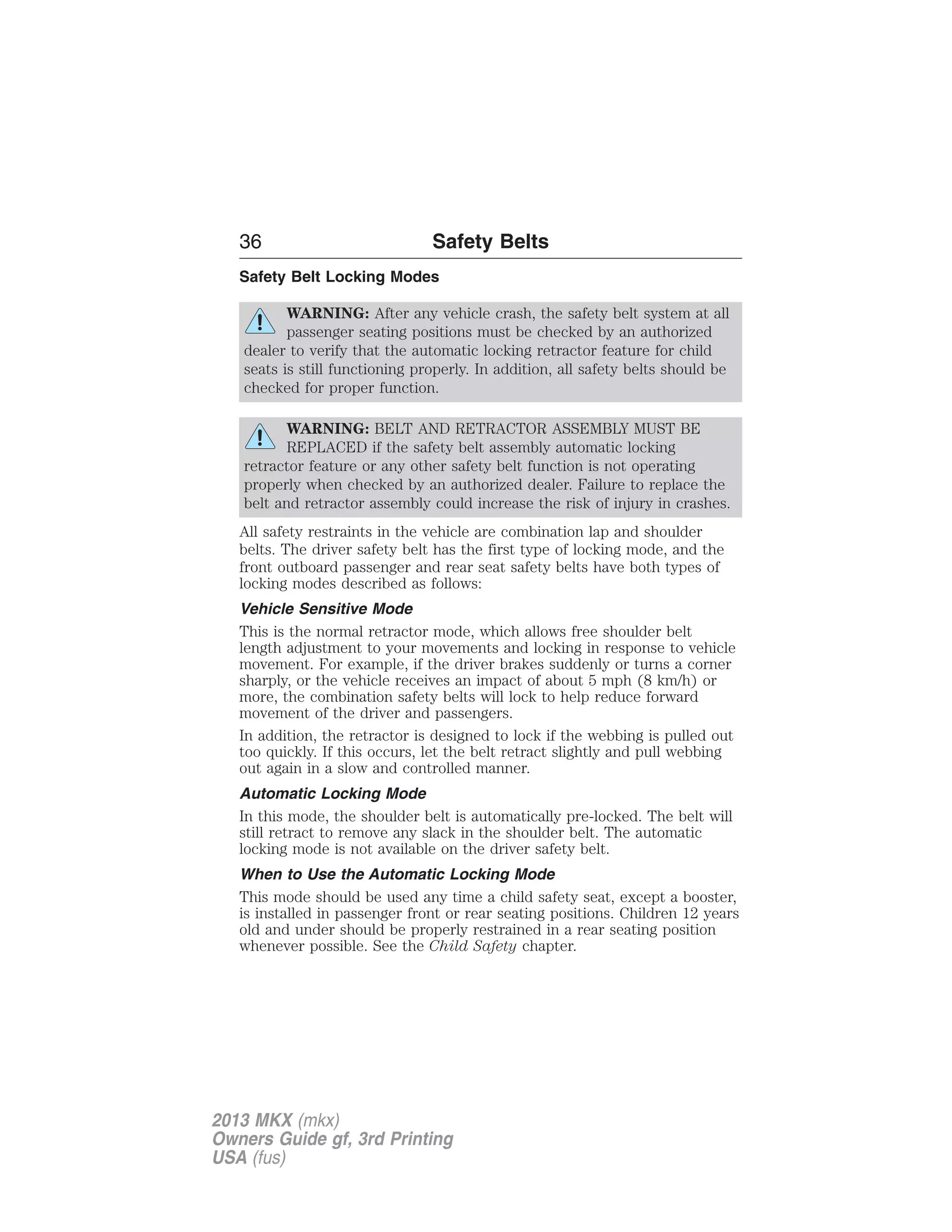 36 Safety Belts 
Safety Belt Locking Modes 
WARNING: After any vehicle crash, the safety belt system at all 
passenger seating positions must be checked by an authorized 
dealer to verify that the automatic locking retractor feature for child 
seats is still functioning properly. In addition, all safety belts should be 
checked for proper function. 
WARNING: BELT AND RETRACTOR ASSEMBLY MUST BE 
REPLACED if the safety belt assembly automatic locking 
retractor feature or any other safety belt function is not operating 
properly when checked by an authorized dealer. Failure to replace the 
belt and retractor assembly could increase the risk of injury in crashes. 
All safety restraints in the vehicle are combination lap and shoulder 
belts. The driver safety belt has the first type of locking mode, and the 
front outboard passenger and rear seat safety belts have both types of 
locking modes described as follows: 
Vehicle Sensitive Mode 
This is the normal retractor mode, which allows free shoulder belt 
length adjustment to your movements and locking in response to vehicle 
movement. For example, if the driver brakes suddenly or turns a corner 
sharply, or the vehicle receives an impact of about 5 mph (8 km/h) or 
more, the combination safety belts will lock to help reduce forward 
movement of the driver and passengers. 
In addition, the retractor is designed to lock if the webbing is pulled out 
too quickly. If this occurs, let the belt retract slightly and pull webbing 
out again in a slow and controlled manner. 
Automatic Locking Mode 
In this mode, the shoulder belt is automatically pre-locked. The belt will 
still retract to remove any slack in the shoulder belt. The automatic 
locking mode is not available on the driver safety belt. 
When to Use the Automatic Locking Mode 
This mode should be used any time a child safety seat, except a booster, 
is installed in passenger front or rear seating positions. Children 12 years 
old and under should be properly restrained in a rear seating position 
whenever possible. See the Child Safety chapter. 
2013 MKX (mkx) 
Owners Guide gf, 3rd Printing 
USA (fus) 
 