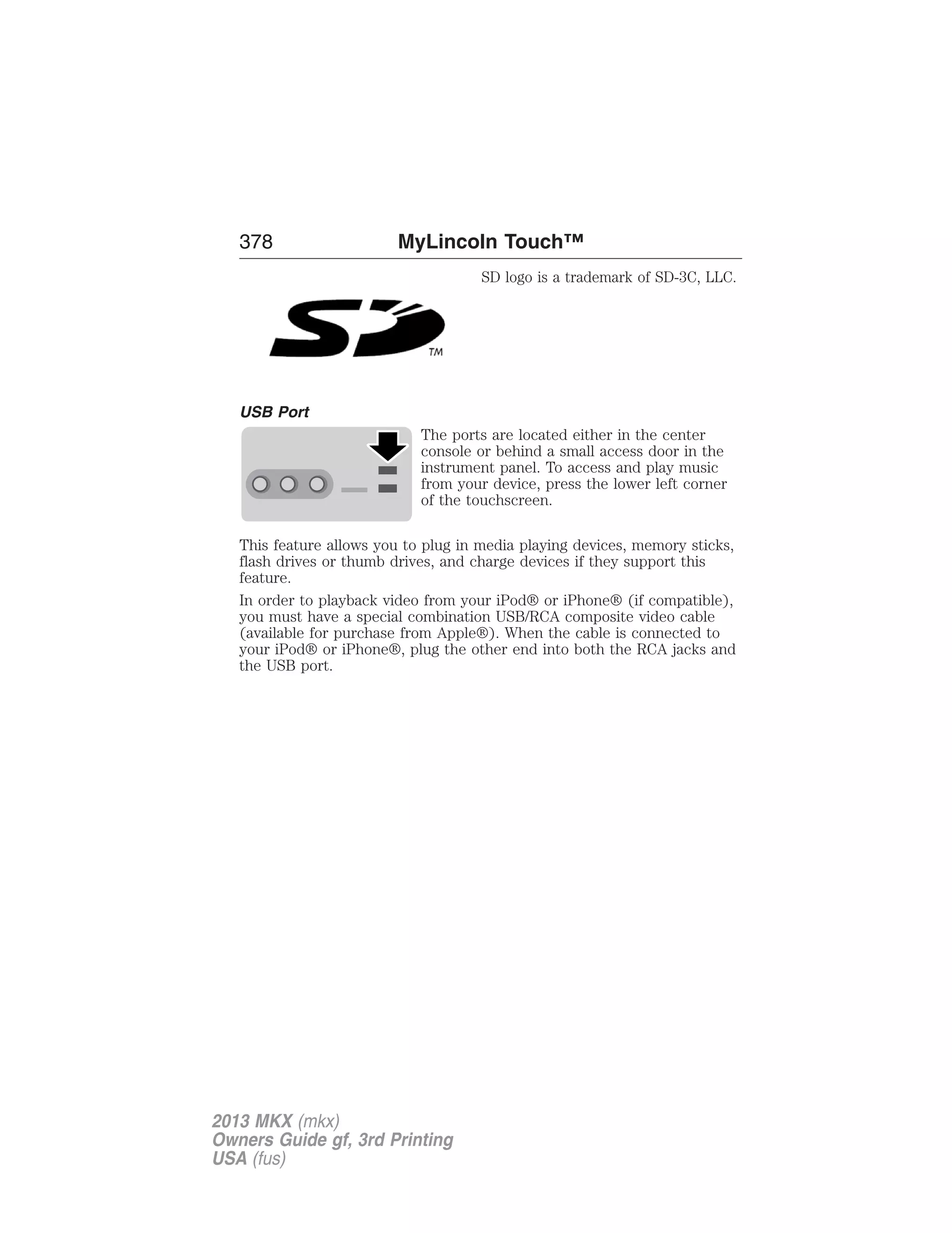 378 MyLincoln Touch™ 
SD logo is a trademark of SD-3C, LLC. 
USB Port 
The ports are located either in the center 
console or behind a small access door in the 
instrument panel. To access and play music 
from your device, press the lower left corner 
of the touchscreen. 
This feature allows you to plug in media playing devices, memory sticks, 
flash drives or thumb drives, and charge devices if they support this 
feature. 
In order to playback video from your iPod® or iPhone® (if compatible), 
you must have a special combination USB/RCA composite video cable 
(available for purchase from Apple®). When the cable is connected to 
your iPod® or iPhone®, plug the other end into both the RCA jacks and 
the USB port. 
2013 MKX (mkx) 
Owners Guide gf, 3rd Printing 
USA (fus) 
 