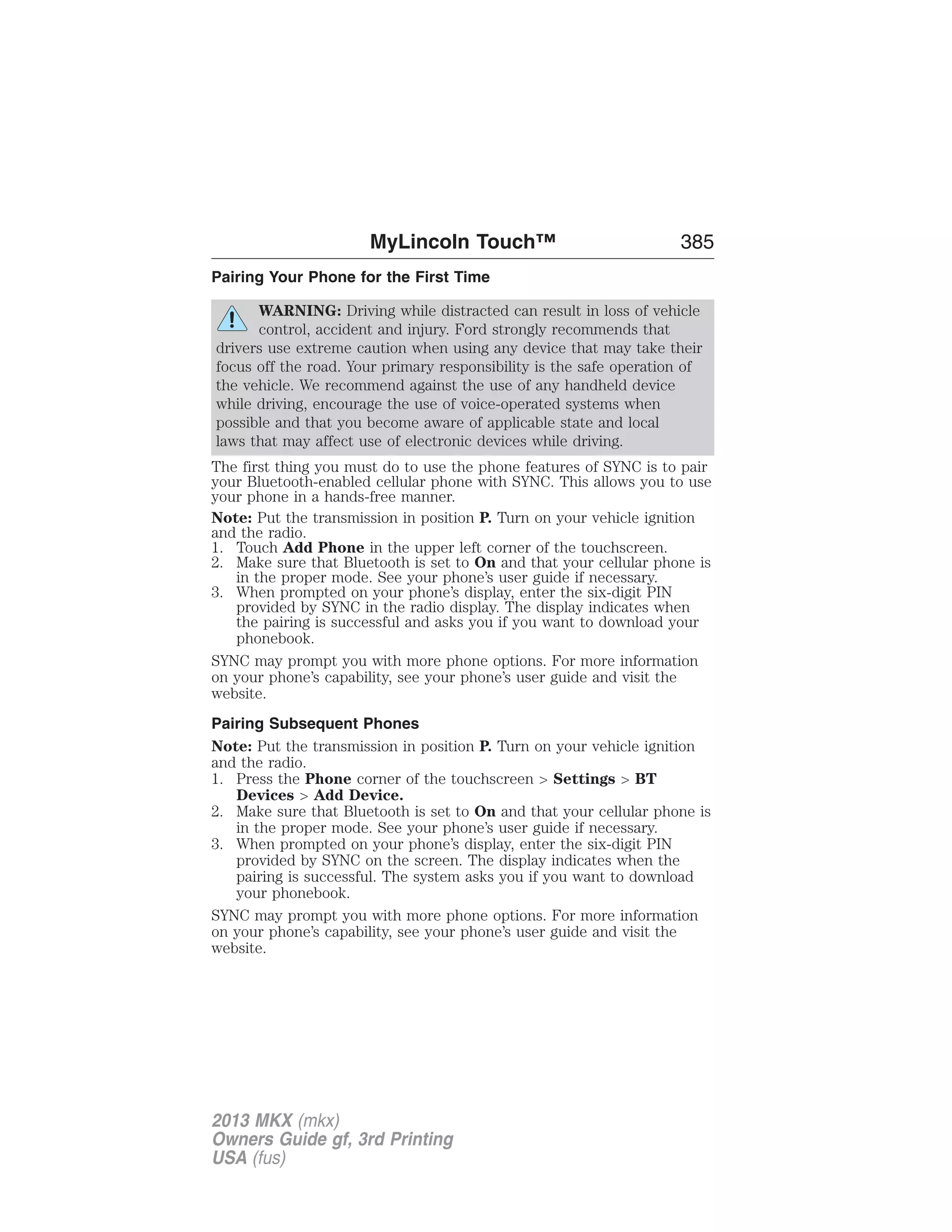 MyLincoln Touch™ 385 
Pairing Your Phone for the First Time 
WARNING: Driving while distracted can result in loss of vehicle 
control, accident and injury. Ford strongly recommends that 
drivers use extreme caution when using any device that may take their 
focus off the road. Your primary responsibility is the safe operation of 
the vehicle. We recommend against the use of any handheld device 
while driving, encourage the use of voice-operated systems when 
possible and that you become aware of applicable state and local 
laws that may affect use of electronic devices while driving. 
The first thing you must do to use the phone features of SYNC is to pair 
your Bluetooth-enabled cellular phone with SYNC. This allows you to use 
your phone in a hands-free manner. 
Note: Put the transmission in position P. Turn on your vehicle ignition 
and the radio. 
1. Touch Add Phone in the upper left corner of the touchscreen. 
2. Make sure that Bluetooth is set to On and that your cellular phone is 
in the proper mode. See your phone’s user guide if necessary. 
3. When prompted on your phone’s display, enter the six-digit PIN 
provided by SYNC in the radio display. The display indicates when 
the pairing is successful and asks you if you want to download your 
phonebook. 
SYNC may prompt you with more phone options. For more information 
on your phone’s capability, see your phone’s user guide and visit the 
website. 
Pairing Subsequent Phones 
Note: Put the transmission in position P. Turn on your vehicle ignition 
and the radio. 
1. Press the Phone corner of the touchscreen > Settings > BT 
Devices > Add Device. 
2. Make sure that Bluetooth is set to On and that your cellular phone is 
in the proper mode. See your phone’s user guide if necessary. 
3. When prompted on your phone’s display, enter the six-digit PIN 
provided by SYNC on the screen. The display indicates when the 
pairing is successful. The system asks you if you want to download 
your phonebook. 
SYNC may prompt you with more phone options. For more information 
on your phone’s capability, see your phone’s user guide and visit the 
website. 
2013 MKX (mkx) 
Owners Guide gf, 3rd Printing 
USA (fus) 
 