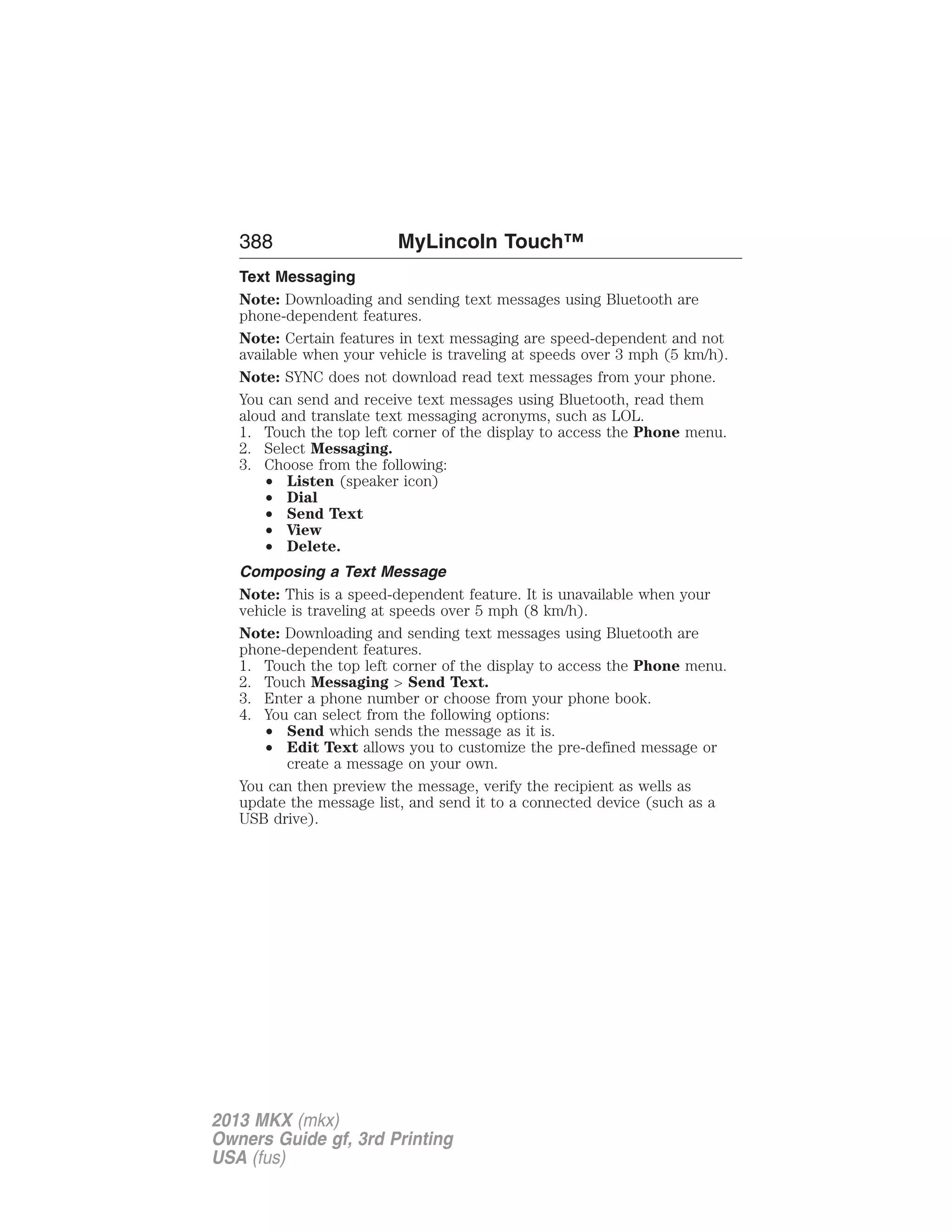 388 MyLincoln Touch™ 
Text Messaging 
Note: Downloading and sending text messages using Bluetooth are 
phone-dependent features. 
Note: Certain features in text messaging are speed-dependent and not 
available when your vehicle is traveling at speeds over 3 mph (5 km/h). 
Note: SYNC does not download read text messages from your phone. 
You can send and receive text messages using Bluetooth, read them 
aloud and translate text messaging acronyms, such as LOL. 
1. Touch the top left corner of the display to access the Phone menu. 
2. Select Messaging. 
3. Choose from the following: 
• Listen (speaker icon) 
• Dial 
• Send Text 
• View 
• Delete. 
Composing a Text Message 
Note: This is a speed-dependent feature. It is unavailable when your 
vehicle is traveling at speeds over 5 mph (8 km/h). 
Note: Downloading and sending text messages using Bluetooth are 
phone-dependent features. 
1. Touch the top left corner of the display to access the Phone menu. 
2. Touch Messaging > Send Text. 
3. Enter a phone number or choose from your phone book. 
4. You can select from the following options: 
• Send which sends the message as it is. 
• Edit Text allows you to customize the pre-defined message or 
create a message on your own. 
You can then preview the message, verify the recipient as wells as 
update the message list, and send it to a connected device (such as a 
USB drive). 
2013 MKX (mkx) 
Owners Guide gf, 3rd Printing 
USA (fus) 
 