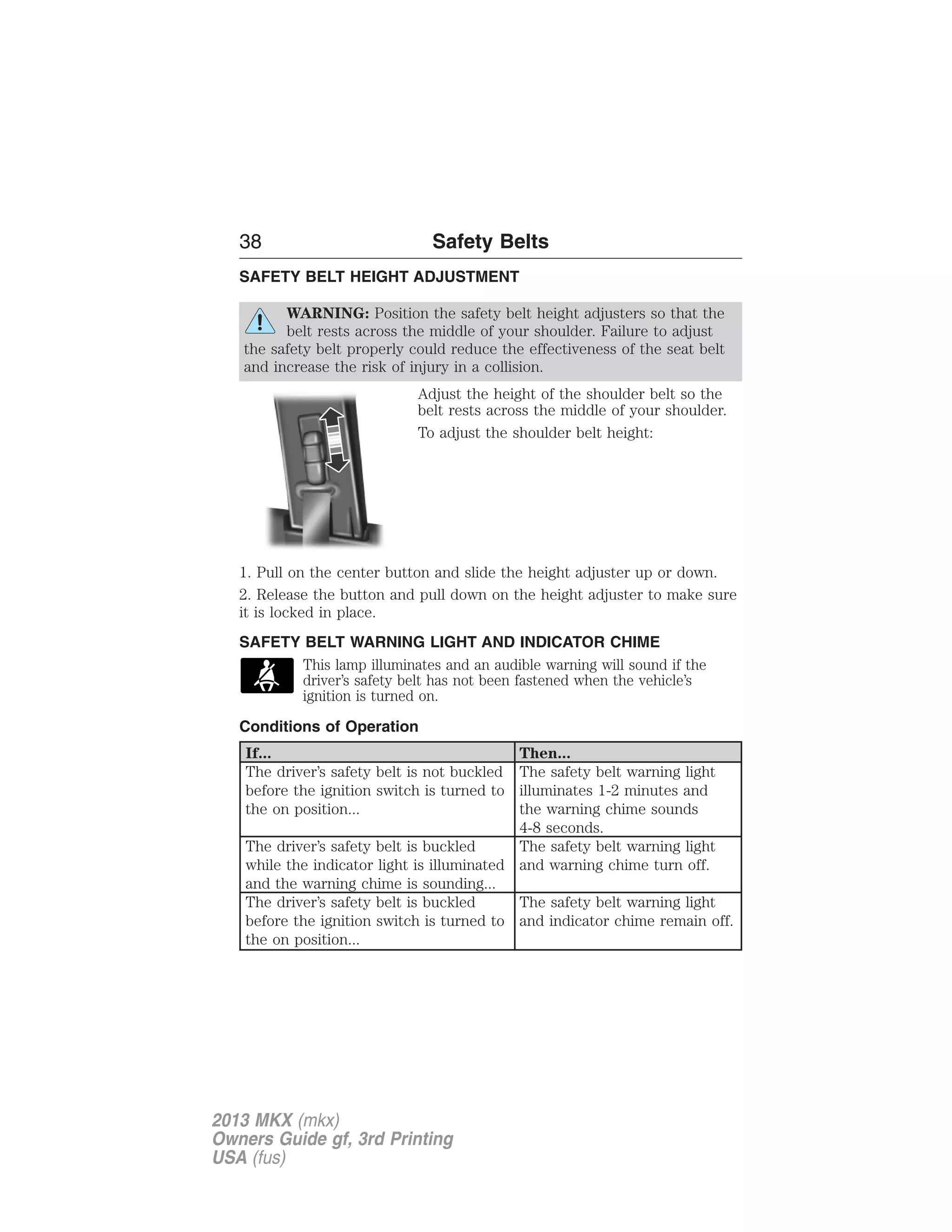 38 Safety Belts 
SAFETY BELT HEIGHT ADJUSTMENT 
WARNING: Position the safety belt height adjusters so that the 
belt rests across the middle of your shoulder. Failure to adjust 
the safety belt properly could reduce the effectiveness of the seat belt 
and increase the risk of injury in a collision. 
Adjust the height of the shoulder belt so the 
belt rests across the middle of your shoulder. 
To adjust the shoulder belt height: 
1. Pull on the center button and slide the height adjuster up or down. 
2. Release the button and pull down on the height adjuster to make sure 
it is locked in place. 
SAFETY BELT WARNING LIGHT AND INDICATOR CHIME 
This lamp illuminates and an audible warning will sound if the 
driver’s safety belt has not been fastened when the vehicle’s 
ignition is turned on. 
Conditions of Operation 
If... Then... 
The driver’s safety belt is not buckled 
before the ignition switch is turned to 
the on position... 
The safety belt warning light 
illuminates 1-2 minutes and 
the warning chime sounds 
4-8 seconds. 
The driver’s safety belt is buckled 
while the indicator light is illuminated 
and the warning chime is sounding... 
The safety belt warning light 
and warning chime turn off. 
The driver’s safety belt is buckled 
before the ignition switch is turned to 
the on position... 
The safety belt warning light 
and indicator chime remain off. 
2013 MKX (mkx) 
Owners Guide gf, 3rd Printing 
USA (fus) 
 