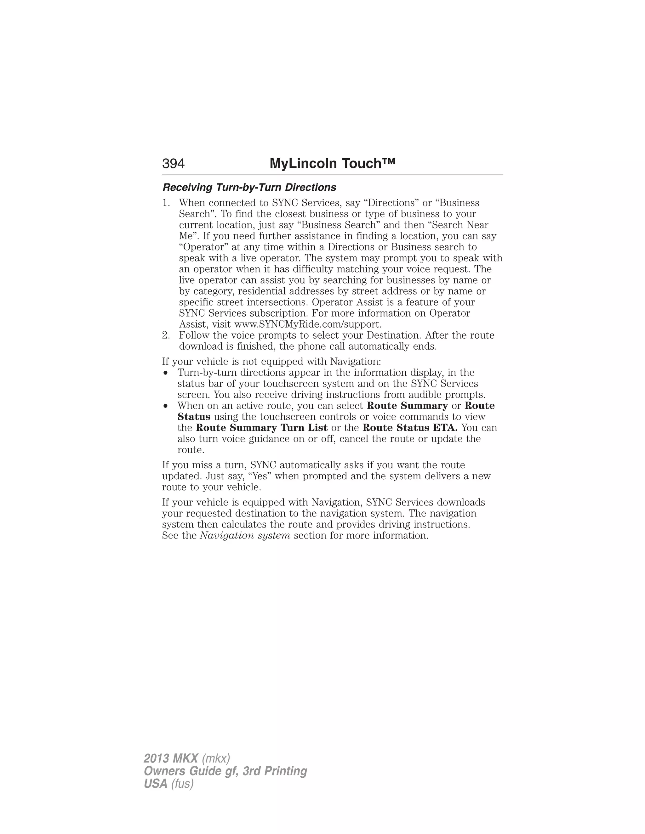 394 MyLincoln Touch™ 
Receiving Turn-by-Turn Directions 
1. When connected to SYNC Services, say “Directions” or “Business 
Search”. To find the closest business or type of business to your 
current location, just say “Business Search” and then “Search Near 
Me”. If you need further assistance in finding a location, you can say 
“Operator” at any time within a Directions or Business search to 
speak with a live operator. The system may prompt you to speak with 
an operator when it has difficulty matching your voice request. The 
live operator can assist you by searching for businesses by name or 
by category, residential addresses by street address or by name or 
specific street intersections. Operator Assist is a feature of your 
SYNC Services subscription. For more information on Operator 
Assist, visit www.SYNCMyRide.com/support. 
2. Follow the voice prompts to select your Destination. After the route 
download is finished, the phone call automatically ends. 
If your vehicle is not equipped with Navigation: 
• Turn-by-turn directions appear in the information display, in the 
status bar of your touchscreen system and on the SYNC Services 
screen. You also receive driving instructions from audible prompts. 
• When on an active route, you can select Route Summary or Route 
Status using the touchscreen controls or voice commands to view 
the Route Summary Turn List or the Route Status ETA. You can 
also turn voice guidance on or off, cancel the route or update the 
route. 
If you miss a turn, SYNC automatically asks if you want the route 
updated. Just say, “Yes” when prompted and the system delivers a new 
route to your vehicle. 
If your vehicle is equipped with Navigation, SYNC Services downloads 
your requested destination to the navigation system. The navigation 
system then calculates the route and provides driving instructions. 
See the Navigation system section for more information. 
2013 MKX (mkx) 
Owners Guide gf, 3rd Printing 
USA (fus) 
 