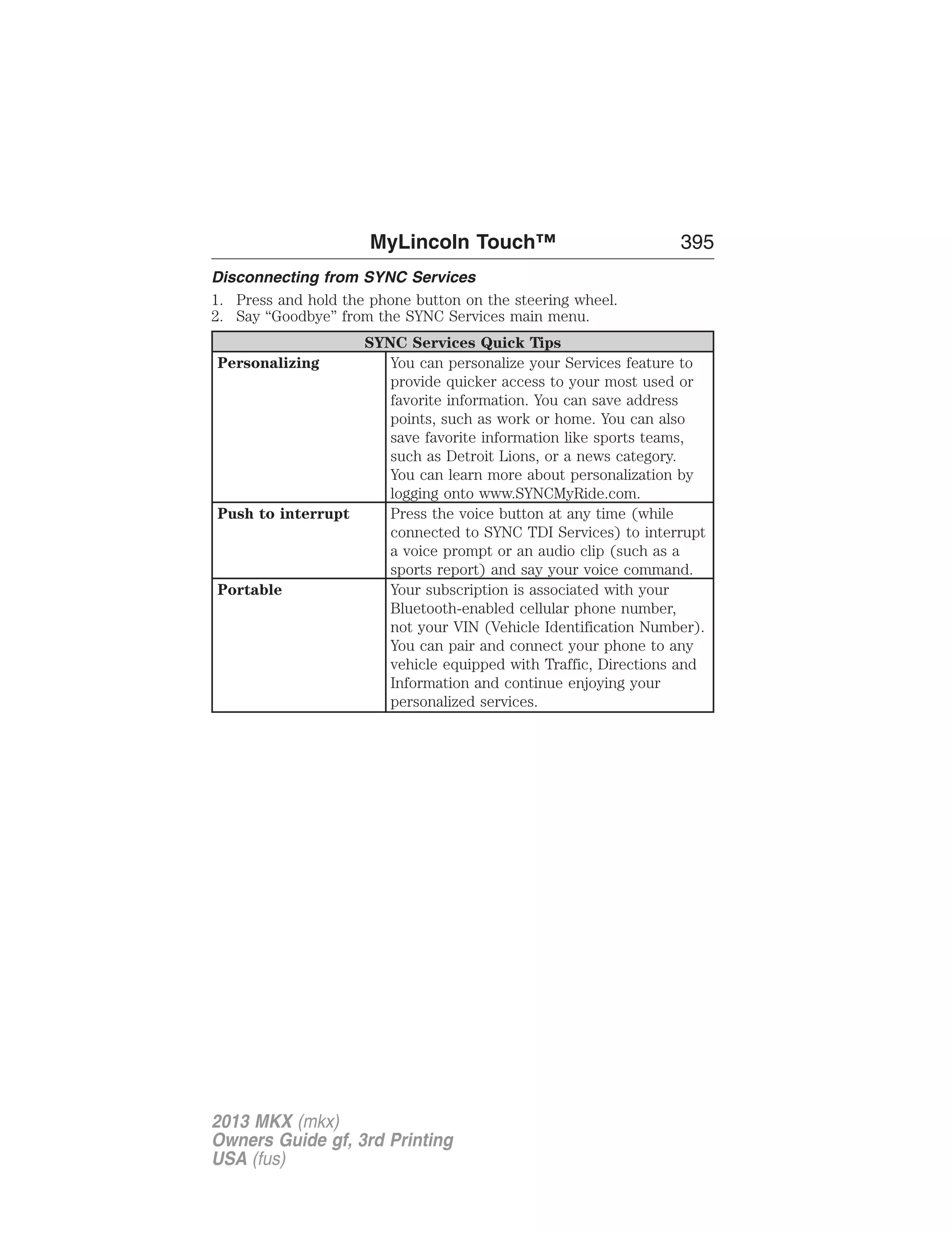 MyLincoln Touch™ 395 
Disconnecting from SYNC Services 
1. Press and hold the phone button on the steering wheel. 
2. Say “Goodbye” from the SYNC Services main menu. 
SYNC Services Quick Tips 
Personalizing You can personalize your Services feature to 
provide quicker access to your most used or 
favorite information. You can save address 
points, such as work or home. You can also 
save favorite information like sports teams, 
such as Detroit Lions, or a news category. 
You can learn more about personalization by 
logging onto www.SYNCMyRide.com. 
Push to interrupt Press the voice button at any time (while 
connected to SYNC TDI Services) to interrupt 
a voice prompt or an audio clip (such as a 
sports report) and say your voice command. 
Portable Your subscription is associated with your 
Bluetooth-enabled cellular phone number, 
not your VIN (Vehicle Identification Number). 
You can pair and connect your phone to any 
vehicle equipped with Traffic, Directions and 
Information and continue enjoying your 
personalized services. 
2013 MKX (mkx) 
Owners Guide gf, 3rd Printing 
USA (fus) 
 