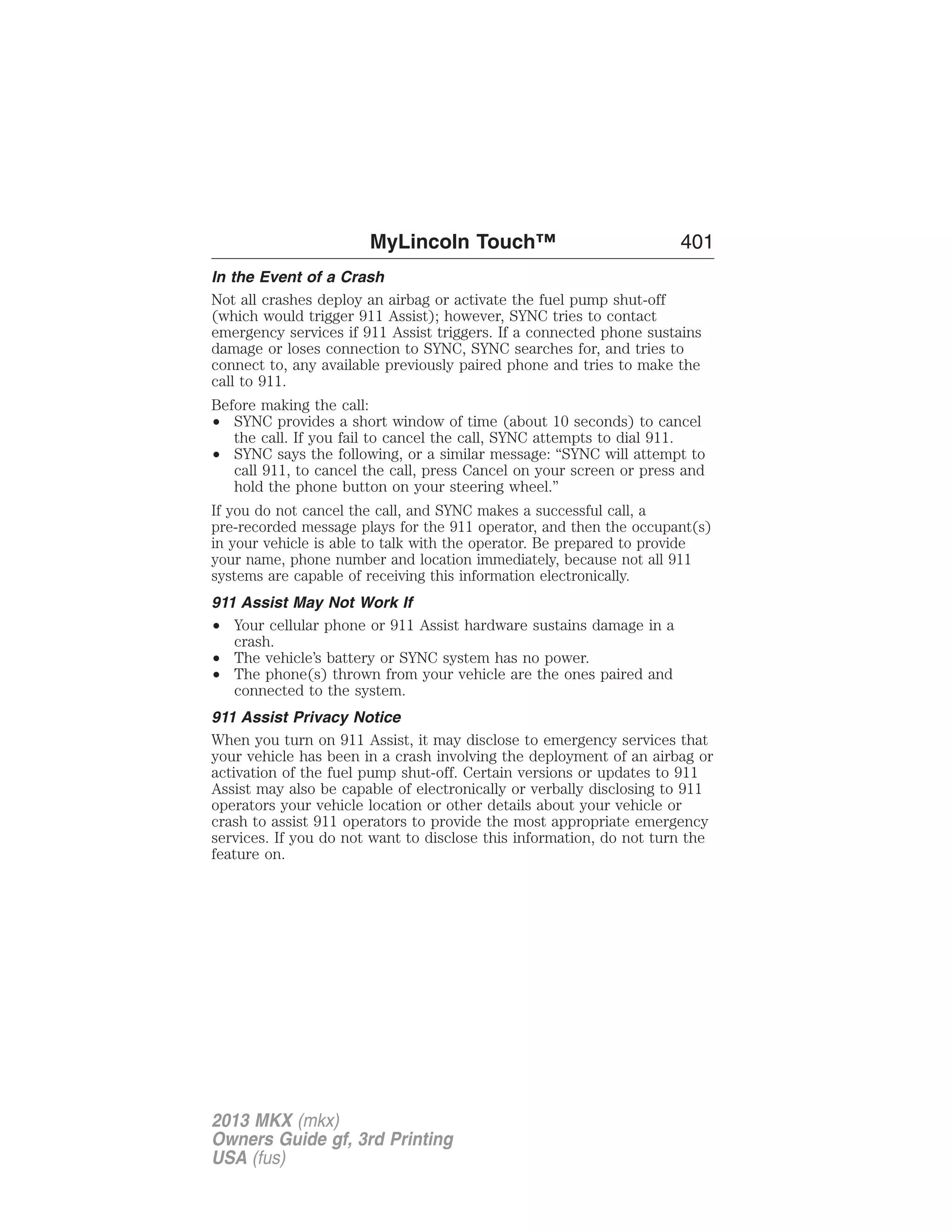 MyLincoln Touch™ 401 
In the Event of a Crash 
Not all crashes deploy an airbag or activate the fuel pump shut-off 
(which would trigger 911 Assist); however, SYNC tries to contact 
emergency services if 911 Assist triggers. If a connected phone sustains 
damage or loses connection to SYNC, SYNC searches for, and tries to 
connect to, any available previously paired phone and tries to make the 
call to 911. 
Before making the call: 
• SYNC provides a short window of time (about 10 seconds) to cancel 
the call. If you fail to cancel the call, SYNC attempts to dial 911. 
• SYNC says the following, or a similar message: “SYNC will attempt to 
call 911, to cancel the call, press Cancel on your screen or press and 
hold the phone button on your steering wheel.” 
If you do not cancel the call, and SYNC makes a successful call, a 
pre-recorded message plays for the 911 operator, and then the occupant(s) 
in your vehicle is able to talk with the operator. Be prepared to provide 
your name, phone number and location immediately, because not all 911 
systems are capable of receiving this information electronically. 
911 Assist May Not Work If 
• Your cellular phone or 911 Assist hardware sustains damage in a 
crash. 
• The vehicle’s battery or SYNC system has no power. 
• The phone(s) thrown from your vehicle are the ones paired and 
connected to the system. 
911 Assist Privacy Notice 
When you turn on 911 Assist, it may disclose to emergency services that 
your vehicle has been in a crash involving the deployment of an airbag or 
activation of the fuel pump shut-off. Certain versions or updates to 911 
Assist may also be capable of electronically or verbally disclosing to 911 
operators your vehicle location or other details about your vehicle or 
crash to assist 911 operators to provide the most appropriate emergency 
services. If you do not want to disclose this information, do not turn the 
feature on. 
2013 MKX (mkx) 
Owners Guide gf, 3rd Printing 
USA (fus) 
 
