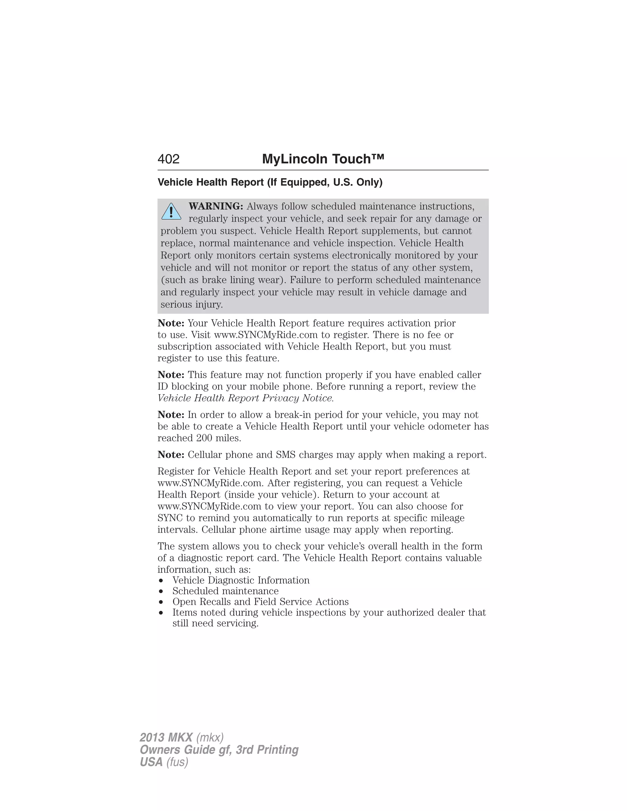 402 MyLincoln Touch™ 
Vehicle Health Report (If Equipped, U.S. Only) 
WARNING: Always follow scheduled maintenance instructions, 
regularly inspect your vehicle, and seek repair for any damage or 
problem you suspect. Vehicle Health Report supplements, but cannot 
replace, normal maintenance and vehicle inspection. Vehicle Health 
Report only monitors certain systems electronically monitored by your 
vehicle and will not monitor or report the status of any other system, 
(such as brake lining wear). Failure to perform scheduled maintenance 
and regularly inspect your vehicle may result in vehicle damage and 
serious injury. 
Note: Your Vehicle Health Report feature requires activation prior 
to use. Visit www.SYNCMyRide.com to register. There is no fee or 
subscription associated with Vehicle Health Report, but you must 
register to use this feature. 
Note: This feature may not function properly if you have enabled caller 
ID blocking on your mobile phone. Before running a report, review the 
Vehicle Health Report Privacy Notice. 
Note: In order to allow a break-in period for your vehicle, you may not 
be able to create a Vehicle Health Report until your vehicle odometer has 
reached 200 miles. 
Note: Cellular phone and SMS charges may apply when making a report. 
Register for Vehicle Health Report and set your report preferences at 
www.SYNCMyRide.com. After registering, you can request a Vehicle 
Health Report (inside your vehicle). Return to your account at 
www.SYNCMyRide.com to view your report. You can also choose for 
SYNC to remind you automatically to run reports at specific mileage 
intervals. Cellular phone airtime usage may apply when reporting. 
The system allows you to check your vehicle’s overall health in the form 
of a diagnostic report card. The Vehicle Health Report contains valuable 
information, such as: 
• Vehicle Diagnostic Information 
• Scheduled maintenance 
• Open Recalls and Field Service Actions 
• Items noted during vehicle inspections by your authorized dealer that 
still need servicing. 
2013 MKX (mkx) 
Owners Guide gf, 3rd Printing 
USA (fus) 
 