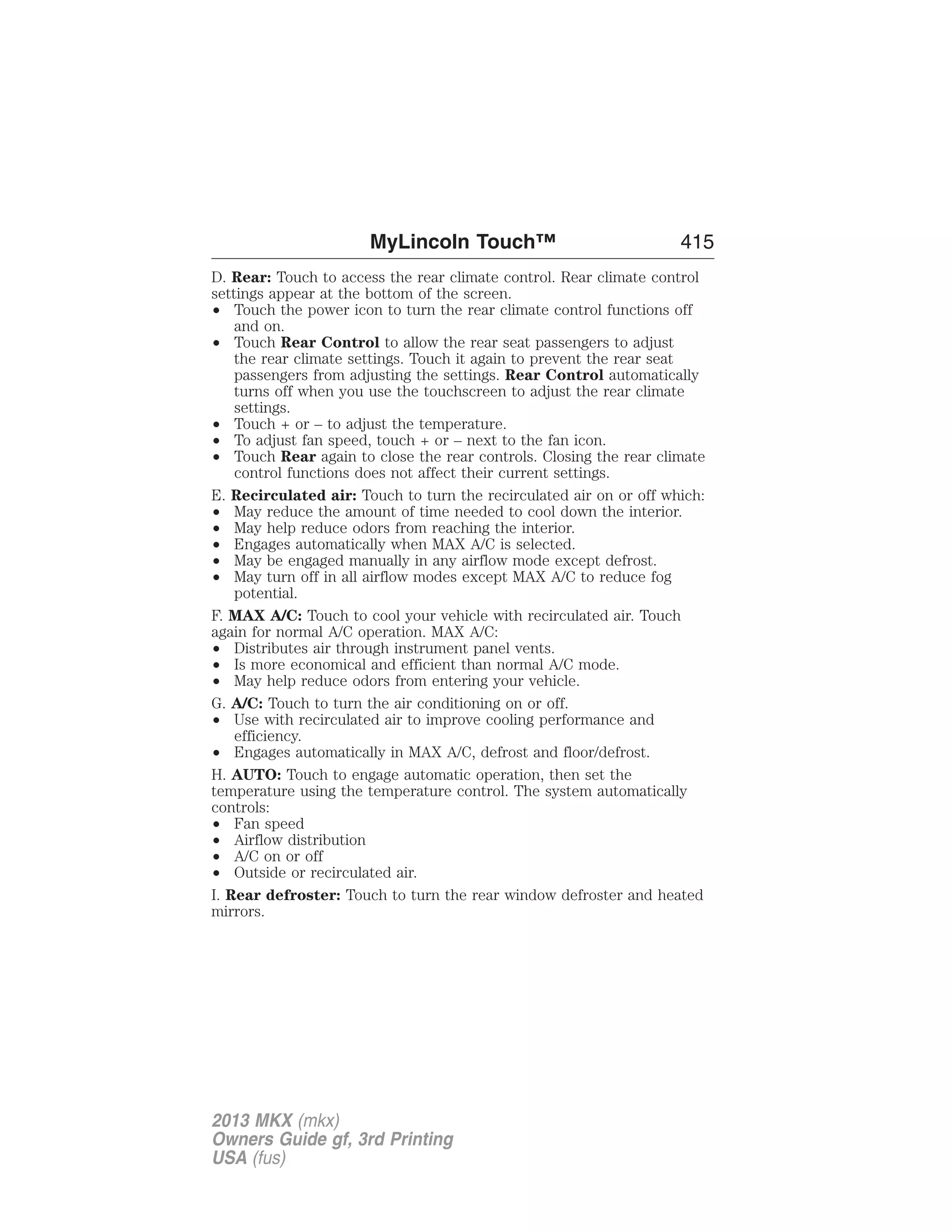 MyLincoln Touch™ 415 
D. Rear: Touch to access the rear climate control. Rear climate control 
settings appear at the bottom of the screen. 
• Touch the power icon to turn the rear climate control functions off 
and on. 
• Touch Rear Control to allow the rear seat passengers to adjust 
the rear climate settings. Touch it again to prevent the rear seat 
passengers from adjusting the settings. Rear Control automatically 
turns off when you use the touchscreen to adjust the rear climate 
settings. 
• Touch + or – to adjust the temperature. 
• To adjust fan speed, touch + or – next to the fan icon. 
• Touch Rear again to close the rear controls. Closing the rear climate 
control functions does not affect their current settings. 
E. Recirculated air: Touch to turn the recirculated air on or off which: 
• May reduce the amount of time needed to cool down the interior. 
• May help reduce odors from reaching the interior. 
• Engages automatically when MAX A/C is selected. 
• May be engaged manually in any airflow mode except defrost. 
• May turn off in all airflow modes except MAX A/C to reduce fog 
potential. 
F. MAX A/C: Touch to cool your vehicle with recirculated air. Touch 
again for normal A/C operation. MAX A/C: 
• Distributes air through instrument panel vents. 
• Is more economical and efficient than normal A/C mode. 
• May help reduce odors from entering your vehicle. 
G. A/C: Touch to turn the air conditioning on or off. 
• Use with recirculated air to improve cooling performance and 
efficiency. 
• Engages automatically in MAX A/C, defrost and floor/defrost. 
H. AUTO: Touch to engage automatic operation, then set the 
temperature using the temperature control. The system automatically 
controls: 
• Fan speed 
• Airflow distribution 
• A/C on or off 
• Outside or recirculated air. 
I. Rear defroster: Touch to turn the rear window defroster and heated 
mirrors. 
2013 MKX (mkx) 
Owners Guide gf, 3rd Printing 
USA (fus) 
 