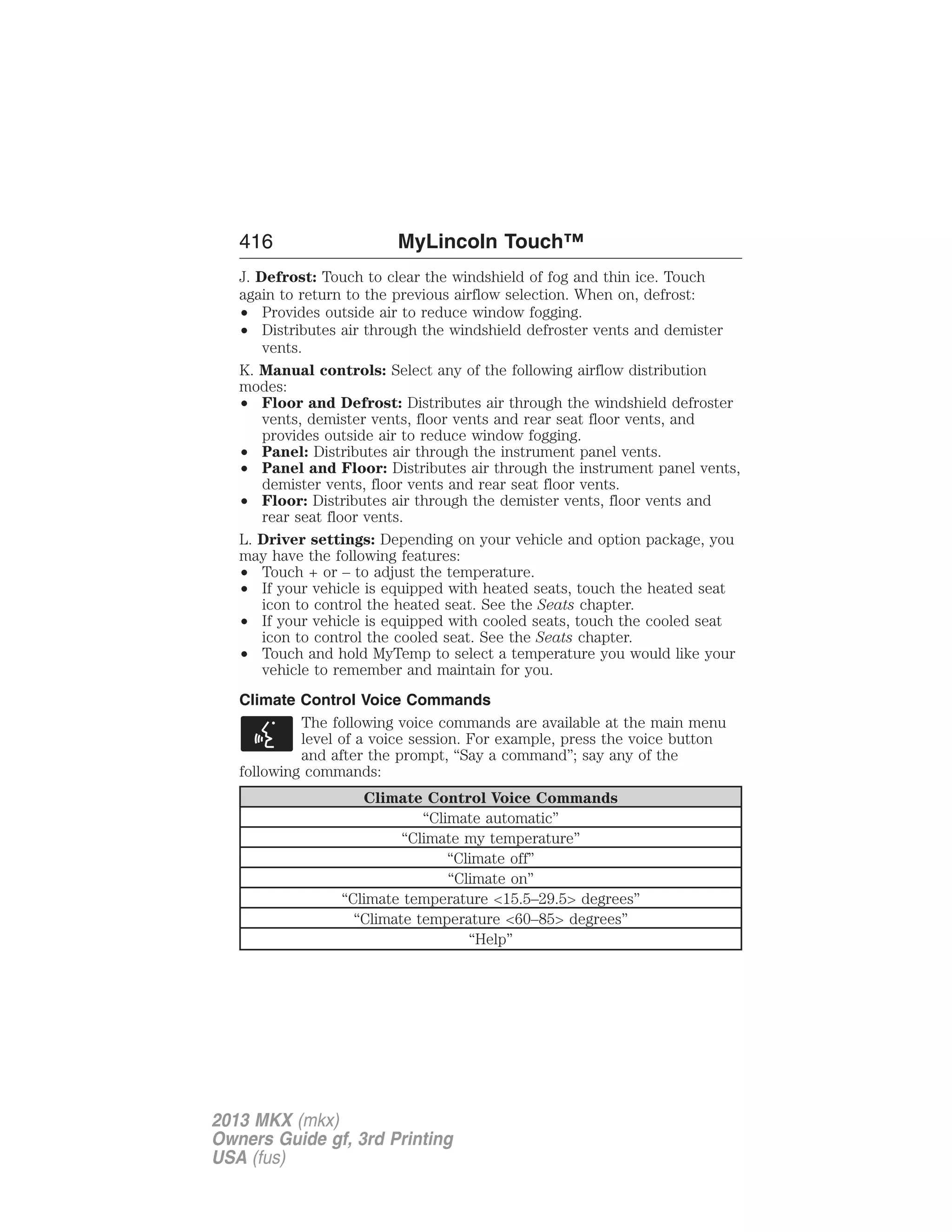 416 MyLincoln Touch™ 
J. Defrost: Touch to clear the windshield of fog and thin ice. Touch 
again to return to the previous airflow selection. When on, defrost: 
• Provides outside air to reduce window fogging. 
• Distributes air through the windshield defroster vents and demister 
vents. 
K. Manual controls: Select any of the following airflow distribution 
modes: 
• Floor and Defrost: Distributes air through the windshield defroster 
vents, demister vents, floor vents and rear seat floor vents, and 
provides outside air to reduce window fogging. 
• Panel: Distributes air through the instrument panel vents. 
• Panel and Floor: Distributes air through the instrument panel vents, 
demister vents, floor vents and rear seat floor vents. 
• Floor: Distributes air through the demister vents, floor vents and 
rear seat floor vents. 
L. Driver settings: Depending on your vehicle and option package, you 
may have the following features: 
• Touch + or – to adjust the temperature. 
• If your vehicle is equipped with heated seats, touch the heated seat 
icon to control the heated seat. See the Seats chapter. 
• If your vehicle is equipped with cooled seats, touch the cooled seat 
icon to control the cooled seat. See the Seats chapter. 
• Touch and hold MyTemp to select a temperature you would like your 
vehicle to remember and maintain for you. 
Climate Control Voice Commands 
The following voice commands are available at the main menu 
level of a voice session. For example, press the voice button 
and after the prompt, “Say a command”; say any of the 
following commands: 
Climate Control Voice Commands 
“Climate automatic” 
“Climate my temperature” 
“Climate off” 
“Climate on” 
“Climate temperature <15.5–29.5> degrees” 
“Climate temperature <60–85> degrees” 
“Help” 
2013 MKX (mkx) 
Owners Guide gf, 3rd Printing 
USA (fus) 
 