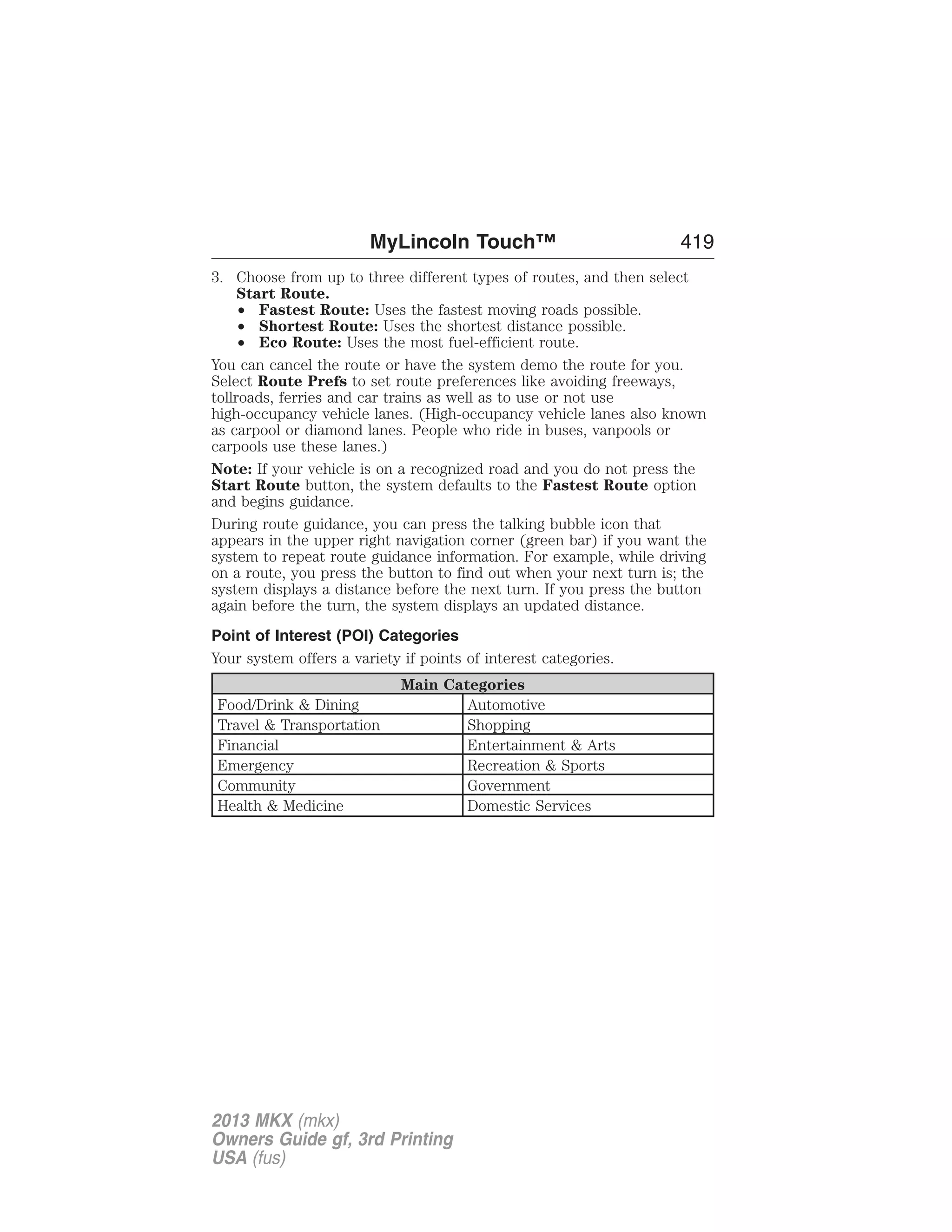 MyLincoln Touch™ 419 
3. Choose from up to three different types of routes, and then select 
Start Route. 
• Fastest Route: Uses the fastest moving roads possible. 
• Shortest Route: Uses the shortest distance possible. 
• Eco Route: Uses the most fuel-efficient route. 
You can cancel the route or have the system demo the route for you. 
Select Route Prefs to set route preferences like avoiding freeways, 
tollroads, ferries and car trains as well as to use or not use 
high-occupancy vehicle lanes. (High-occupancy vehicle lanes also known 
as carpool or diamond lanes. People who ride in buses, vanpools or 
carpools use these lanes.) 
Note: If your vehicle is on a recognized road and you do not press the 
Start Route button, the system defaults to the Fastest Route option 
and begins guidance. 
During route guidance, you can press the talking bubble icon that 
appears in the upper right navigation corner (green bar) if you want the 
system to repeat route guidance information. For example, while driving 
on a route, you press the button to find out when your next turn is; the 
system displays a distance before the next turn. If you press the button 
again before the turn, the system displays an updated distance. 
Point of Interest (POI) Categories 
Your system offers a variety if points of interest categories. 
Main Categories 
Food/Drink & Dining Automotive 
Travel & Transportation Shopping 
Financial Entertainment & Arts 
Emergency Recreation & Sports 
Community Government 
Health & Medicine Domestic Services 
2013 MKX (mkx) 
Owners Guide gf, 3rd Printing 
USA (fus) 
 