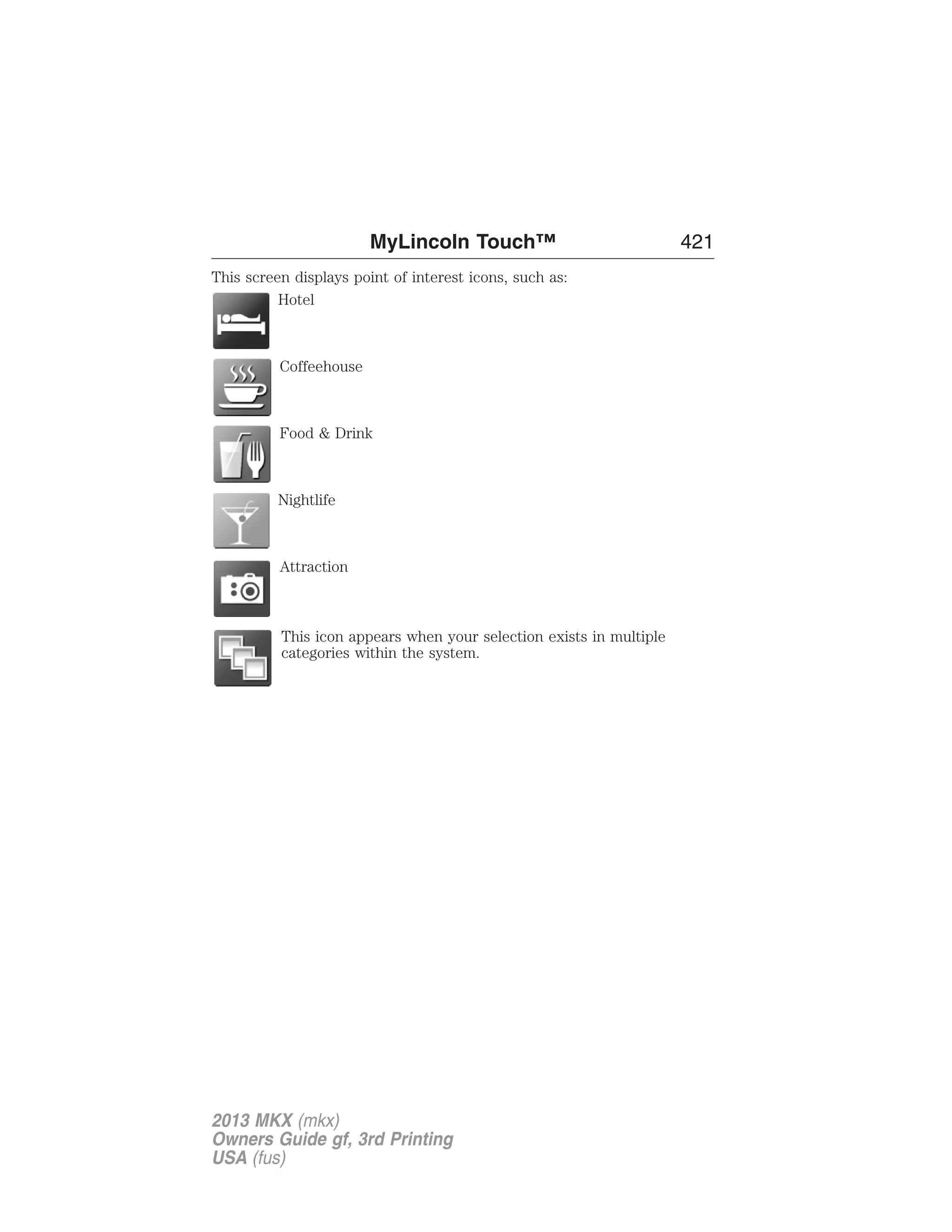 MyLincoln Touch™ 421 
This screen displays point of interest icons, such as: 
Hotel 
Coffeehouse 
Food & Drink 
Nightlife 
Attraction 
This icon appears when your selection exists in multiple 
categories within the system. 
2013 MKX (mkx) 
Owners Guide gf, 3rd Printing 
USA (fus) 
 
