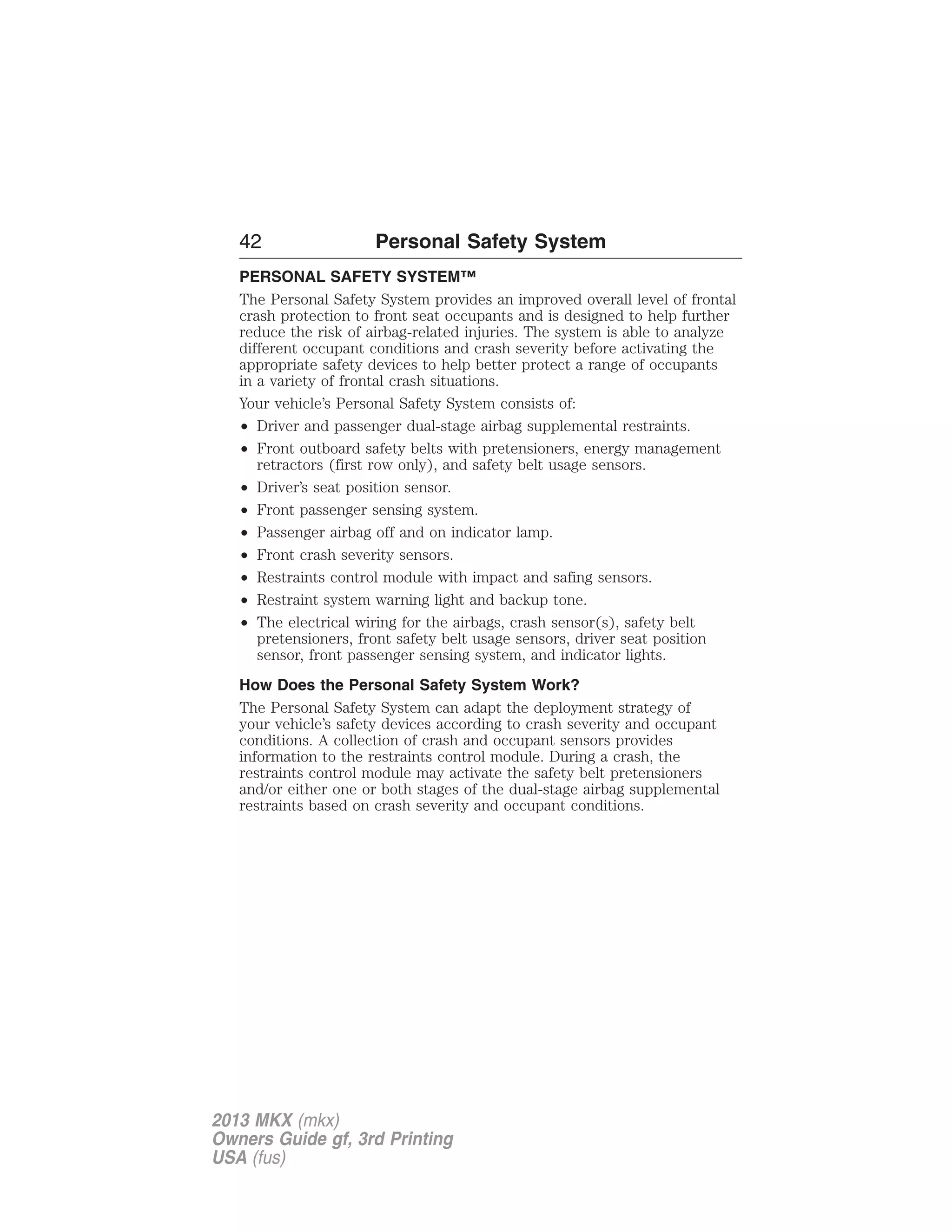 42 Personal Safety System 
PERSONAL SAFETY SYSTEM™ 
The Personal Safety System provides an improved overall level of frontal 
crash protection to front seat occupants and is designed to help further 
reduce the risk of airbag-related injuries. The system is able to analyze 
different occupant conditions and crash severity before activating the 
appropriate safety devices to help better protect a range of occupants 
in a variety of frontal crash situations. 
Your vehicle’s Personal Safety System consists of: 
• Driver and passenger dual-stage airbag supplemental restraints. 
• Front outboard safety belts with pretensioners, energy management 
retractors (first row only), and safety belt usage sensors. 
• Driver’s seat position sensor. 
• Front passenger sensing system. 
• Passenger airbag off and on indicator lamp. 
• Front crash severity sensors. 
• Restraints control module with impact and safing sensors. 
• Restraint system warning light and backup tone. 
• The electrical wiring for the airbags, crash sensor(s), safety belt 
pretensioners, front safety belt usage sensors, driver seat position 
sensor, front passenger sensing system, and indicator lights. 
How Does the Personal Safety System Work? 
The Personal Safety System can adapt the deployment strategy of 
your vehicle’s safety devices according to crash severity and occupant 
conditions. A collection of crash and occupant sensors provides 
information to the restraints control module. During a crash, the 
restraints control module may activate the safety belt pretensioners 
and/or either one or both stages of the dual-stage airbag supplemental 
restraints based on crash severity and occupant conditions. 
2013 MKX (mkx) 
Owners Guide gf, 3rd Printing 
USA (fus) 
 