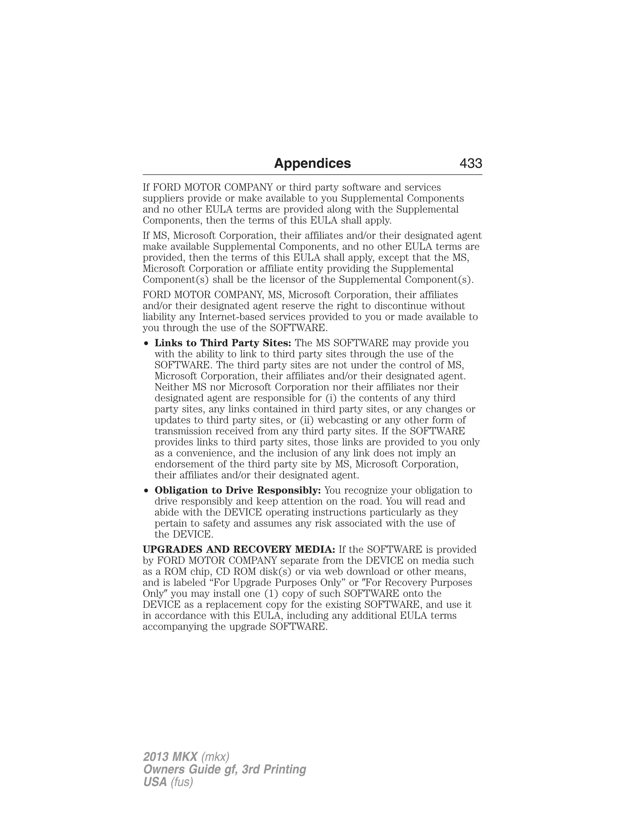 Appendices 433 
If FORD MOTOR COMPANY or third party software and services 
suppliers provide or make available to you Supplemental Components 
and no other EULA terms are provided along with the Supplemental 
Components, then the terms of this EULA shall apply. 
If MS, Microsoft Corporation, their affiliates and/or their designated agent 
make available Supplemental Components, and no other EULA terms are 
provided, then the terms of this EULA shall apply, except that the MS, 
Microsoft Corporation or affiliate entity providing the Supplemental 
Component(s) shall be the licensor of the Supplemental Component(s). 
FORD MOTOR COMPANY, MS, Microsoft Corporation, their affiliates 
and/or their designated agent reserve the right to discontinue without 
liability any Internet-based services provided to you or made available to 
you through the use of the SOFTWARE. 
• Links to Third Party Sites: The MS SOFTWARE may provide you 
with the ability to link to third party sites through the use of the 
SOFTWARE. The third party sites are not under the control of MS, 
Microsoft Corporation, their affiliates and/or their designated agent. 
Neither MS nor Microsoft Corporation nor their affiliates nor their 
designated agent are responsible for (i) the contents of any third 
party sites, any links contained in third party sites, or any changes or 
updates to third party sites, or (ii) webcasting or any other form of 
transmission received from any third party sites. If the SOFTWARE 
provides links to third party sites, those links are provided to you only 
as a convenience, and the inclusion of any link does not imply an 
endorsement of the third party site by MS, Microsoft Corporation, 
their affiliates and/or their designated agent. 
• Obligation to Drive Responsibly: You recognize your obligation to 
drive responsibly and keep attention on the road. You will read and 
abide with the DEVICE operating instructions particularly as they 
pertain to safety and assumes any risk associated with the use of 
the DEVICE. 
UPGRADES AND RECOVERY MEDIA: If the SOFTWARE is provided 
by FORD MOTOR COMPANY separate from the DEVICE on media such 
as a ROM chip, CD ROM disk(s) or via web download or other means, 
and is labeled “For Upgrade Purposes Only” or For Recovery Purposes 
Only you may install one (1) copy of such SOFTWARE onto the 
DEVICE as a replacement copy for the existing SOFTWARE, and use it 
in accordance with this EULA, including any additional EULA terms 
accompanying the upgrade SOFTWARE. 
2013 MKX (mkx) 
Owners Guide gf, 3rd Printing 
USA (fus) 
 