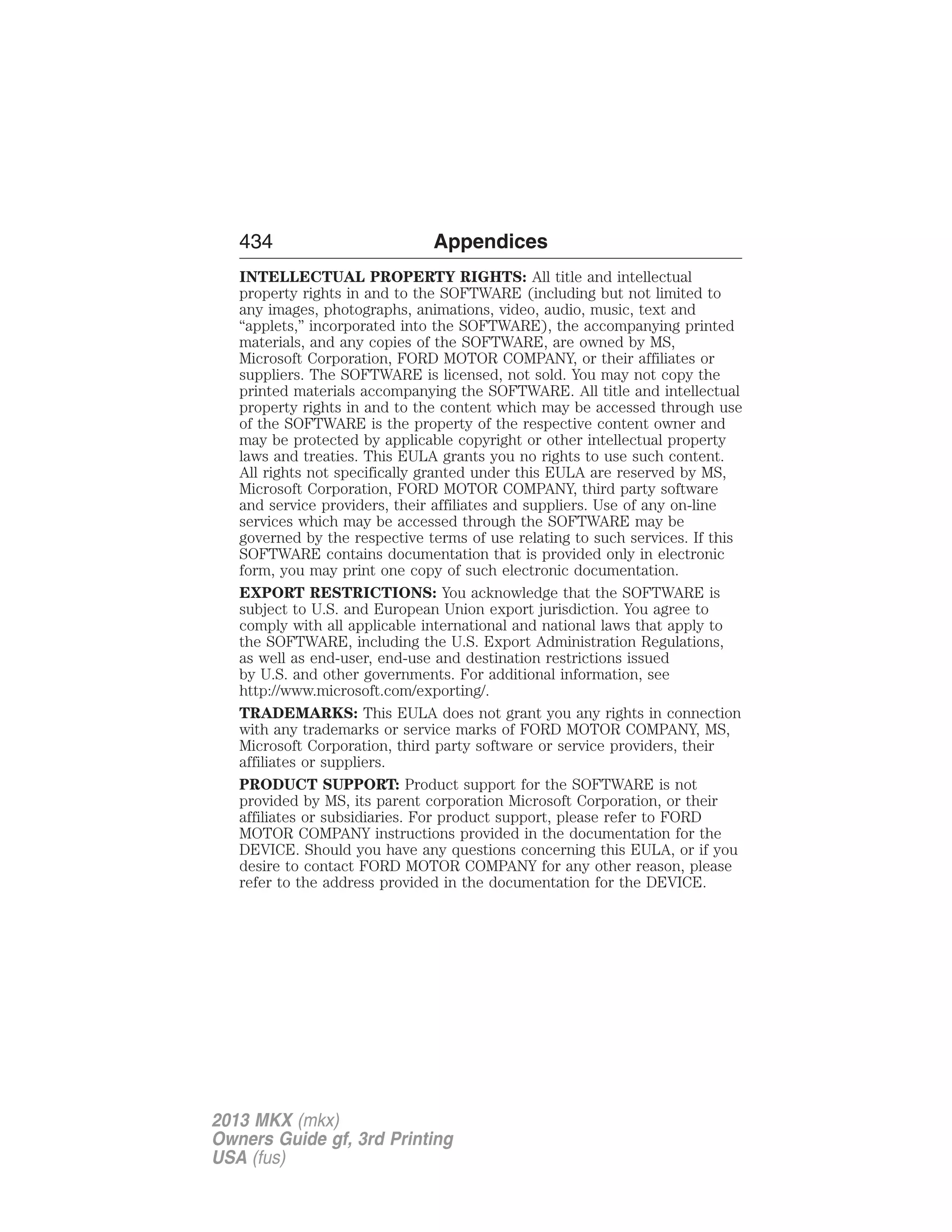 434 Appendices 
INTELLECTUAL PROPERTY RIGHTS: All title and intellectual 
property rights in and to the SOFTWARE (including but not limited to 
any images, photographs, animations, video, audio, music, text and 
“applets,” incorporated into the SOFTWARE), the accompanying printed 
materials, and any copies of the SOFTWARE, are owned by MS, 
Microsoft Corporation, FORD MOTOR COMPANY, or their affiliates or 
suppliers. The SOFTWARE is licensed, not sold. You may not copy the 
printed materials accompanying the SOFTWARE. All title and intellectual 
property rights in and to the content which may be accessed through use 
of the SOFTWARE is the property of the respective content owner and 
may be protected by applicable copyright or other intellectual property 
laws and treaties. This EULA grants you no rights to use such content. 
All rights not specifically granted under this EULA are reserved by MS, 
Microsoft Corporation, FORD MOTOR COMPANY, third party software 
and service providers, their affiliates and suppliers. Use of any on-line 
services which may be accessed through the SOFTWARE may be 
governed by the respective terms of use relating to such services. If this 
SOFTWARE contains documentation that is provided only in electronic 
form, you may print one copy of such electronic documentation. 
EXPORT RESTRICTIONS: You acknowledge that the SOFTWARE is 
subject to U.S. and European Union export jurisdiction. You agree to 
comply with all applicable international and national laws that apply to 
the SOFTWARE, including the U.S. Export Administration Regulations, 
as well as end-user, end-use and destination restrictions issued 
by U.S. and other governments. For additional information, see 
http://www.microsoft.com/exporting/. 
TRADEMARKS: This EULA does not grant you any rights in connection 
with any trademarks or service marks of FORD MOTOR COMPANY, MS, 
Microsoft Corporation, third party software or service providers, their 
affiliates or suppliers. 
PRODUCT SUPPORT: Product support for the SOFTWARE is not 
provided by MS, its parent corporation Microsoft Corporation, or their 
affiliates or subsidiaries. For product support, please refer to FORD 
MOTOR COMPANY instructions provided in the documentation for the 
DEVICE. Should you have any questions concerning this EULA, or if you 
desire to contact FORD MOTOR COMPANY for any other reason, please 
refer to the address provided in the documentation for the DEVICE. 
2013 MKX (mkx) 
Owners Guide gf, 3rd Printing 
USA (fus) 
 