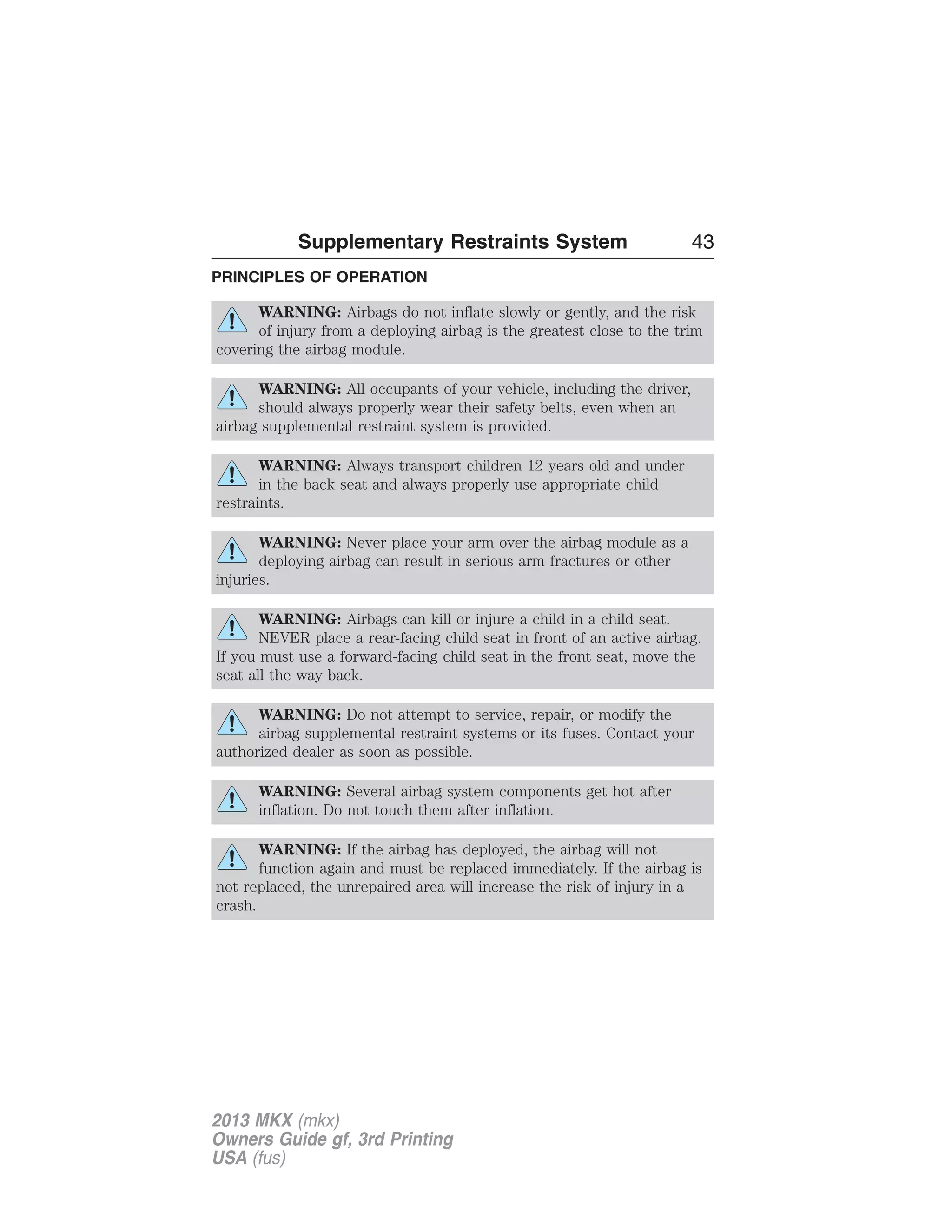 Supplementary Restraints System 43 
PRINCIPLES OF OPERATION 
WARNING: Airbags do not inflate slowly or gently, and the risk 
of injury from a deploying airbag is the greatest close to the trim 
covering the airbag module. 
WARNING: All occupants of your vehicle, including the driver, 
should always properly wear their safety belts, even when an 
airbag supplemental restraint system is provided. 
WARNING: Always transport children 12 years old and under 
in the back seat and always properly use appropriate child 
restraints. 
WARNING: Never place your arm over the airbag module as a 
deploying airbag can result in serious arm fractures or other 
injuries. 
WARNING: Airbags can kill or injure a child in a child seat. 
NEVER place a rear-facing child seat in front of an active airbag. 
If you must use a forward-facing child seat in the front seat, move the 
seat all the way back. 
WARNING: Do not attempt to service, repair, or modify the 
airbag supplemental restraint systems or its fuses. Contact your 
authorized dealer as soon as possible. 
WARNING: Several airbag system components get hot after 
inflation. Do not touch them after inflation. 
WARNING: If the airbag has deployed, the airbag will not 
function again and must be replaced immediately. If the airbag is 
not replaced, the unrepaired area will increase the risk of injury in a 
crash. 
2013 MKX (mkx) 
Owners Guide gf, 3rd Printing 
USA (fus) 
 