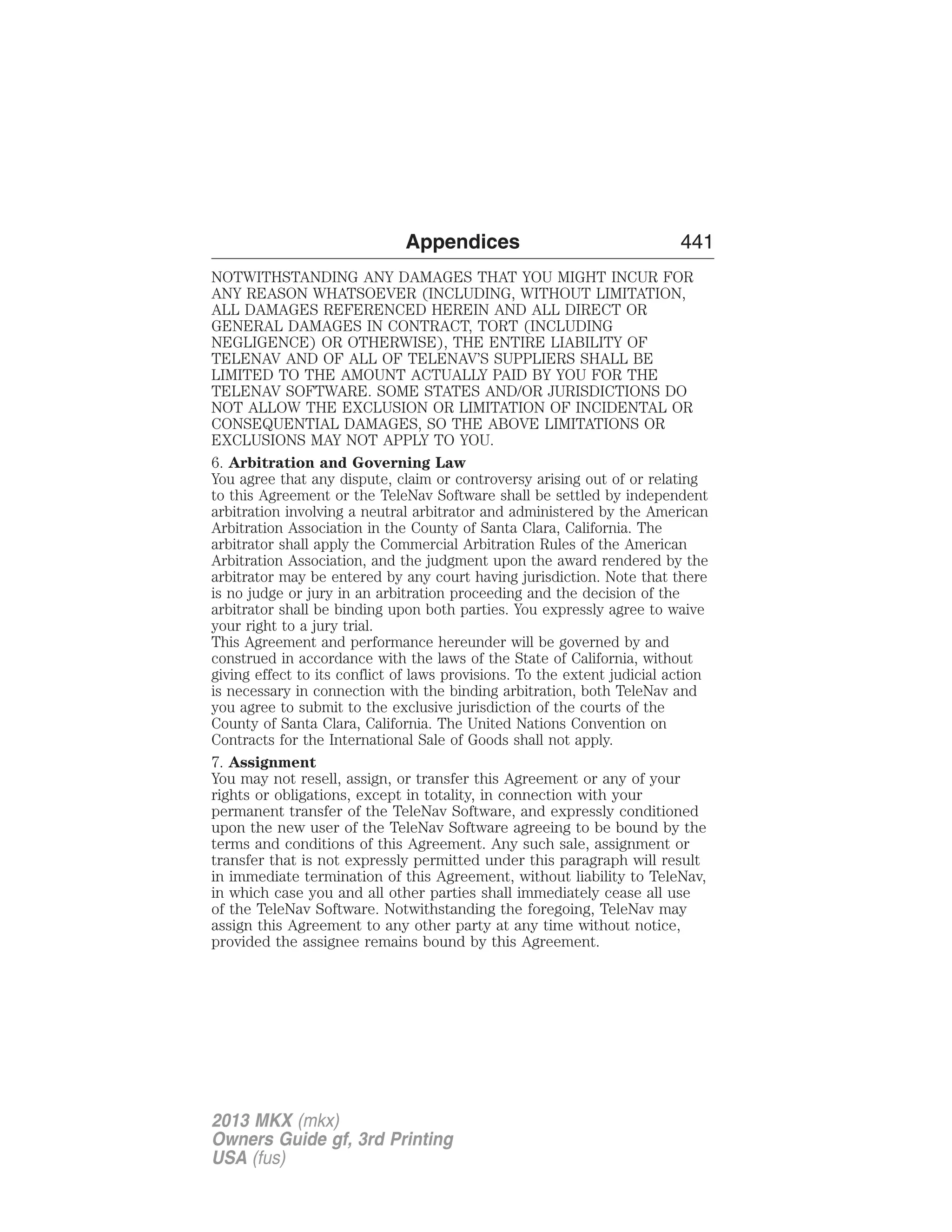 Appendices 441 
NOTWITHSTANDING ANY DAMAGES THAT YOU MIGHT INCUR FOR 
ANY REASON WHATSOEVER (INCLUDING, WITHOUT LIMITATION, 
ALL DAMAGES REFERENCED HEREIN AND ALL DIRECT OR 
GENERAL DAMAGES IN CONTRACT, TORT (INCLUDING 
NEGLIGENCE) OR OTHERWISE), THE ENTIRE LIABILITY OF 
TELENAV AND OF ALL OF TELENAV’S SUPPLIERS SHALL BE 
LIMITED TO THE AMOUNT ACTUALLY PAID BY YOU FOR THE 
TELENAV SOFTWARE. SOME STATES AND/OR JURISDICTIONS DO 
NOT ALLOW THE EXCLUSION OR LIMITATION OF INCIDENTAL OR 
CONSEQUENTIAL DAMAGES, SO THE ABOVE LIMITATIONS OR 
EXCLUSIONS MAY NOT APPLY TO YOU. 
6. Arbitration and Governing Law 
You agree that any dispute, claim or controversy arising out of or relating 
to this Agreement or the TeleNav Software shall be settled by independent 
arbitration involving a neutral arbitrator and administered by the American 
Arbitration Association in the County of Santa Clara, California. The 
arbitrator shall apply the Commercial Arbitration Rules of the American 
Arbitration Association, and the judgment upon the award rendered by the 
arbitrator may be entered by any court having jurisdiction. Note that there 
is no judge or jury in an arbitration proceeding and the decision of the 
arbitrator shall be binding upon both parties. You expressly agree to waive 
your right to a jury trial. 
This Agreement and performance hereunder will be governed by and 
construed in accordance with the laws of the State of California, without 
giving effect to its conflict of laws provisions. To the extent judicial action 
is necessary in connection with the binding arbitration, both TeleNav and 
you agree to submit to the exclusive jurisdiction of the courts of the 
County of Santa Clara, California. The United Nations Convention on 
Contracts for the International Sale of Goods shall not apply. 
7. Assignment 
You may not resell, assign, or transfer this Agreement or any of your 
rights or obligations, except in totality, in connection with your 
permanent transfer of the TeleNav Software, and expressly conditioned 
upon the new user of the TeleNav Software agreeing to be bound by the 
terms and conditions of this Agreement. Any such sale, assignment or 
transfer that is not expressly permitted under this paragraph will result 
in immediate termination of this Agreement, without liability to TeleNav, 
in which case you and all other parties shall immediately cease all use 
of the TeleNav Software. Notwithstanding the foregoing, TeleNav may 
assign this Agreement to any other party at any time without notice, 
provided the assignee remains bound by this Agreement. 
2013 MKX (mkx) 
Owners Guide gf, 3rd Printing 
USA (fus) 
 