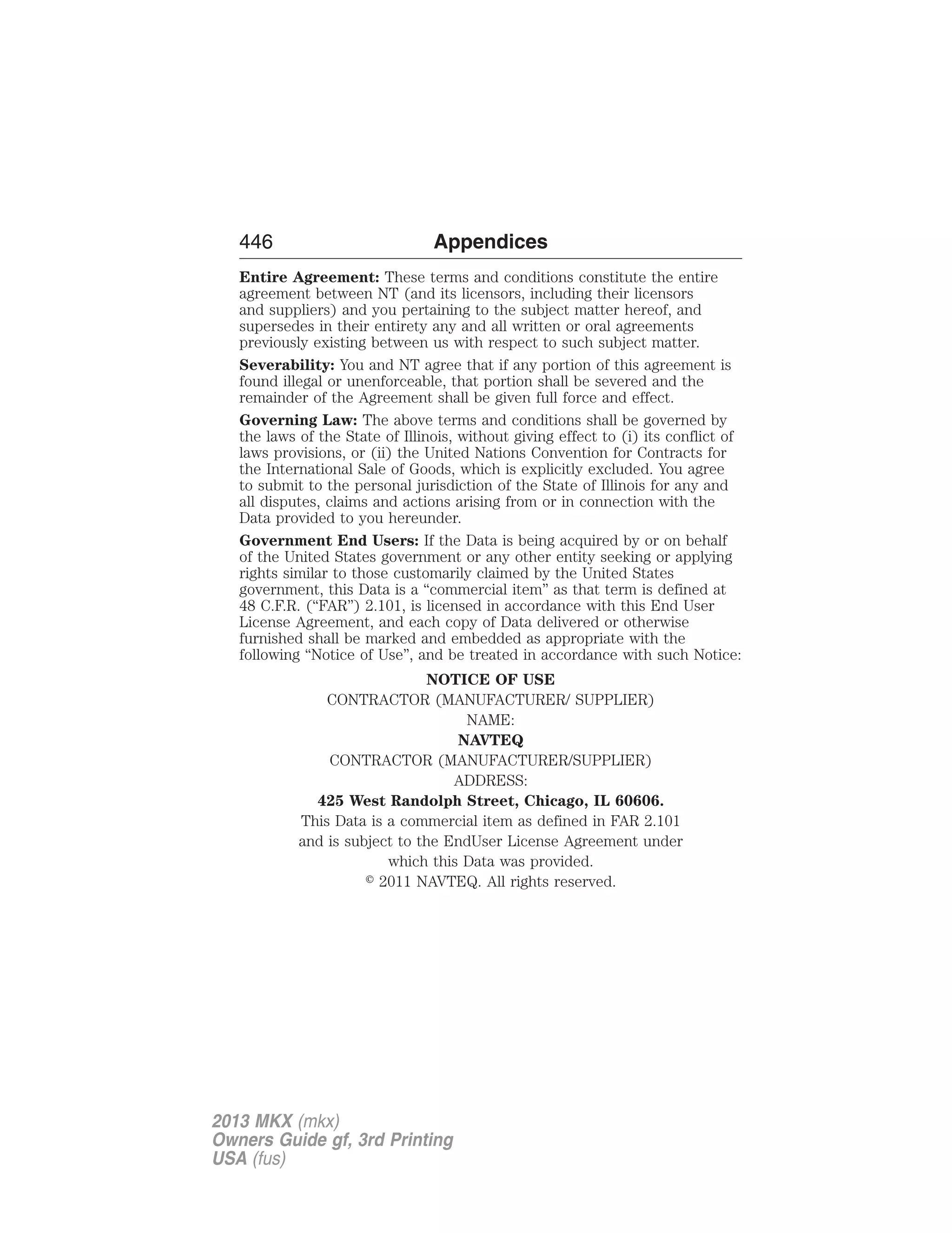 446 Appendices 
Entire Agreement: These terms and conditions constitute the entire 
agreement between NT (and its licensors, including their licensors 
and suppliers) and you pertaining to the subject matter hereof, and 
supersedes in their entirety any and all written or oral agreements 
previously existing between us with respect to such subject matter. 
Severability: You and NT agree that if any portion of this agreement is 
found illegal or unenforceable, that portion shall be severed and the 
remainder of the Agreement shall be given full force and effect. 
Governing Law: The above terms and conditions shall be governed by 
the laws of the State of Illinois, without giving effect to (i) its conflict of 
laws provisions, or (ii) the United Nations Convention for Contracts for 
the International Sale of Goods, which is explicitly excluded. You agree 
to submit to the personal jurisdiction of the State of Illinois for any and 
all disputes, claims and actions arising from or in connection with the 
Data provided to you hereunder. 
Government End Users: If the Data is being acquired by or on behalf 
of the United States government or any other entity seeking or applying 
rights similar to those customarily claimed by the United States 
government, this Data is a “commercial item” as that term is defined at 
48 C.F.R. (“FAR”) 2.101, is licensed in accordance with this End User 
License Agreement, and each copy of Data delivered or otherwise 
furnished shall be marked and embedded as appropriate with the 
following “Notice of Use”, and be treated in accordance with such Notice: 
NOTICE OF USE 
CONTRACTOR (MANUFACTURER/ SUPPLIER) 
NAME: 
NAVTEQ 
CONTRACTOR (MANUFACTURER/SUPPLIER) 
ADDRESS: 
425 West Randolph Street, Chicago, IL 60606. 
This Data is a commercial item as defined in FAR 2.101 
and is subject to the EndUser License Agreement under 
which this Data was provided. 
 2011 NAVTEQ. All rights reserved. 
2013 MKX (mkx) 
Owners Guide gf, 3rd Printing 
USA (fus) 
 