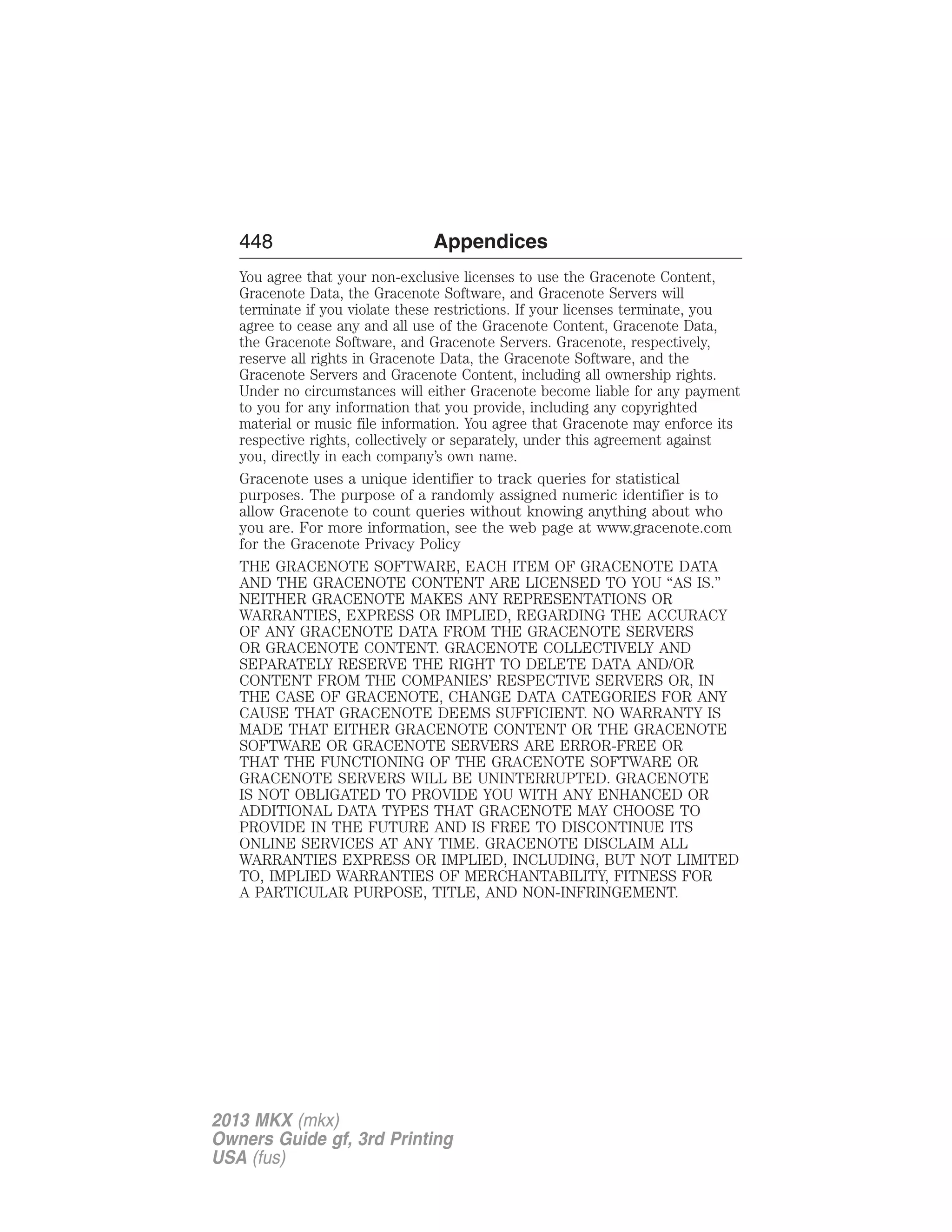 448 Appendices 
You agree that your non-exclusive licenses to use the Gracenote Content, 
Gracenote Data, the Gracenote Software, and Gracenote Servers will 
terminate if you violate these restrictions. If your licenses terminate, you 
agree to cease any and all use of the Gracenote Content, Gracenote Data, 
the Gracenote Software, and Gracenote Servers. Gracenote, respectively, 
reserve all rights in Gracenote Data, the Gracenote Software, and the 
Gracenote Servers and Gracenote Content, including all ownership rights. 
Under no circumstances will either Gracenote become liable for any payment 
to you for any information that you provide, including any copyrighted 
material or music file information. You agree that Gracenote may enforce its 
respective rights, collectively or separately, under this agreement against 
you, directly in each company’s own name. 
Gracenote uses a unique identifier to track queries for statistical 
purposes. The purpose of a randomly assigned numeric identifier is to 
allow Gracenote to count queries without knowing anything about who 
you are. For more information, see the web page at www.gracenote.com 
for the Gracenote Privacy Policy 
THE GRACENOTE SOFTWARE, EACH ITEM OF GRACENOTE DATA 
AND THE GRACENOTE CONTENT ARE LICENSED TO YOU “AS IS.” 
NEITHER GRACENOTE MAKES ANY REPRESENTATIONS OR 
WARRANTIES, EXPRESS OR IMPLIED, REGARDING THE ACCURACY 
OF ANY GRACENOTE DATA FROM THE GRACENOTE SERVERS 
OR GRACENOTE CONTENT. GRACENOTE COLLECTIVELY AND 
SEPARATELY RESERVE THE RIGHT TO DELETE DATA AND/OR 
CONTENT FROM THE COMPANIES’ RESPECTIVE SERVERS OR, IN 
THE CASE OF GRACENOTE, CHANGE DATA CATEGORIES FOR ANY 
CAUSE THAT GRACENOTE DEEMS SUFFICIENT. NO WARRANTY IS 
MADE THAT EITHER GRACENOTE CONTENT OR THE GRACENOTE 
SOFTWARE OR GRACENOTE SERVERS ARE ERROR-FREE OR 
THAT THE FUNCTIONING OF THE GRACENOTE SOFTWARE OR 
GRACENOTE SERVERS WILL BE UNINTERRUPTED. GRACENOTE 
IS NOT OBLIGATED TO PROVIDE YOU WITH ANY ENHANCED OR 
ADDITIONAL DATA TYPES THAT GRACENOTE MAY CHOOSE TO 
PROVIDE IN THE FUTURE AND IS FREE TO DISCONTINUE ITS 
ONLINE SERVICES AT ANY TIME. GRACENOTE DISCLAIM ALL 
WARRANTIES EXPRESS OR IMPLIED, INCLUDING, BUT NOT LIMITED 
TO, IMPLIED WARRANTIES OF MERCHANTABILITY, FITNESS FOR 
A PARTICULAR PURPOSE, TITLE, AND NON-INFRINGEMENT. 
2013 MKX (mkx) 
Owners Guide gf, 3rd Printing 
USA (fus) 
 