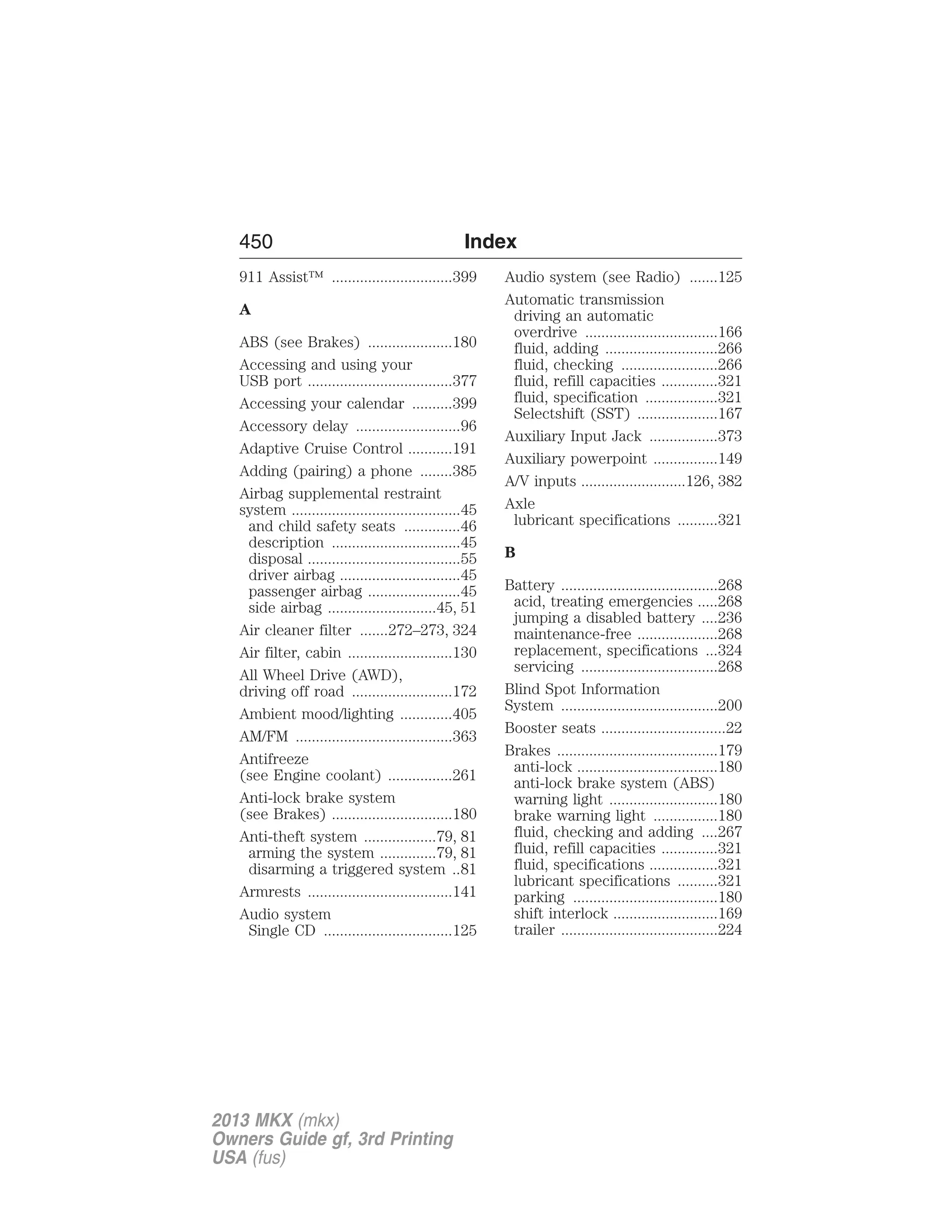 450 Index 
911 Assist™ ..............................399 
A 
ABS (see Brakes) .....................180 
Accessing and using your 
USB port ....................................377 
Accessing your calendar ..........399 
Accessory delay ..........................96 
Adaptive Cruise Control ...........191 
Adding (pairing) a phone ........385 
Airbag supplemental restraint 
system ..........................................45 
and child safety seats ..............46 
description ................................45 
disposal ......................................55 
driver airbag ..............................45 
passenger airbag .......................45 
side airbag ...........................45, 51 
Air cleaner filter .......272–273, 324 
Air filter, cabin ..........................130 
All Wheel Drive (AWD), 
driving off road .........................172 
Ambient mood/lighting .............405 
AM/FM .......................................363 
Antifreeze 
(see Engine coolant) ................261 
Anti-lock brake system 
(see Brakes) ..............................180 
Anti-theft system ..................79, 81 
arming the system ..............79, 81 
disarming a triggered system ..81 
Armrests ....................................141 
Audio system 
Single CD ................................125 
Audio system (see Radio) .......125 
Automatic transmission 
driving an automatic 
overdrive .................................166 
fluid, adding ............................266 
fluid, checking ........................266 
fluid, refill capacities ..............321 
fluid, specification ..................321 
Selectshift (SST) ....................167 
Auxiliary Input Jack .................373 
Auxiliary powerpoint ................149 
A/V inputs ..........................126, 382 
Axle 
lubricant specifications ..........321 
B 
Battery .......................................268 
acid, treating emergencies .....268 
jumping a disabled battery ....236 
maintenance-free ....................268 
replacement, specifications ...324 
servicing ..................................268 
Blind Spot Information 
System .......................................200 
Booster seats ...............................22 
Brakes ........................................179 
anti-lock ...................................180 
anti-lock brake system (ABS) 
warning light ...........................180 
brake warning light ................180 
fluid, checking and adding ....267 
fluid, refill capacities ..............321 
fluid, specifications .................321 
lubricant specifications ..........321 
parking ....................................180 
shift interlock ..........................169 
trailer .......................................224 
2013 MKX (mkx) 
Owners Guide gf, 3rd Printing 
USA (fus) 
 