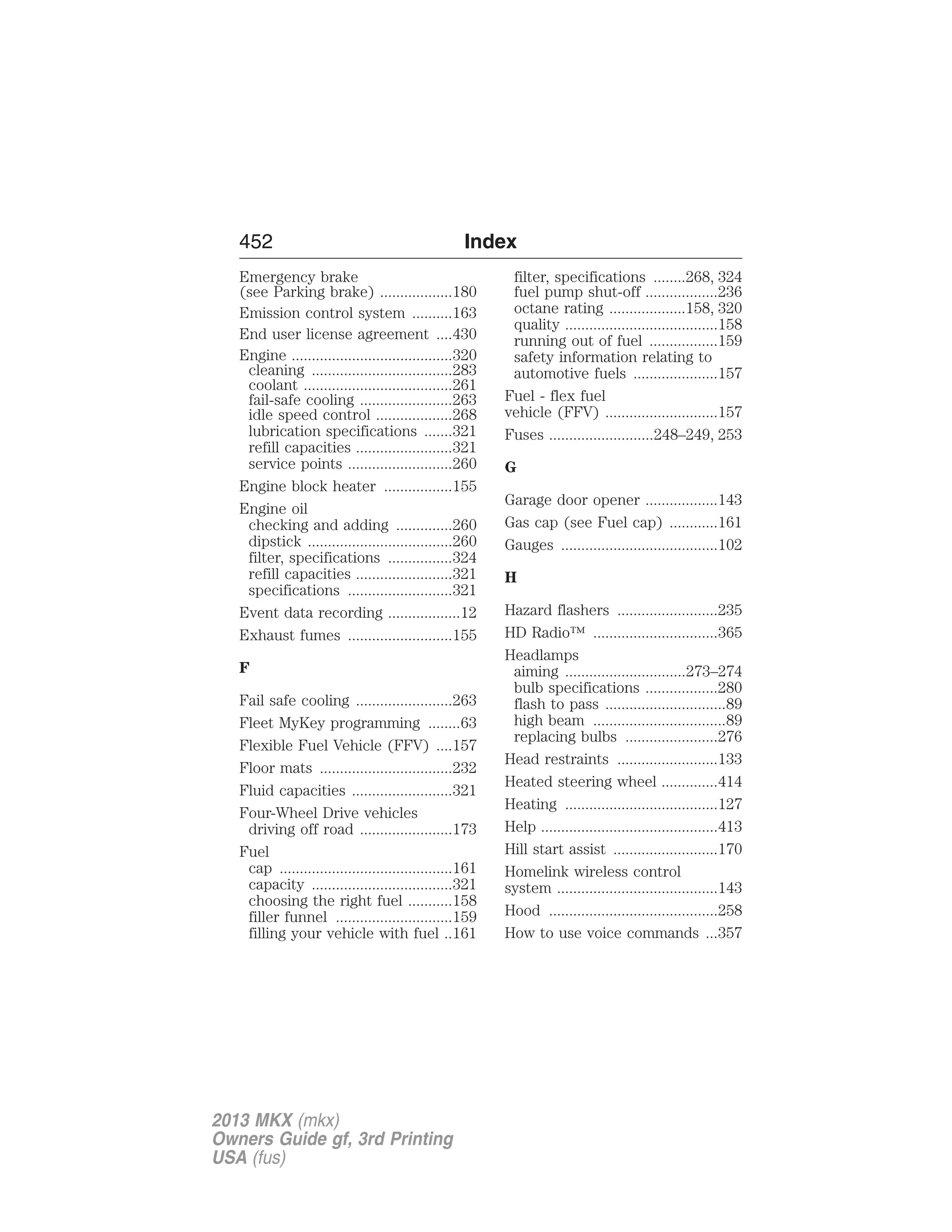 452 Index 
Emergency brake 
(see Parking brake) ..................180 
Emission control system ..........163 
End user license agreement ....430 
Engine ........................................320 
cleaning ...................................283 
coolant .....................................261 
fail-safe cooling .......................263 
idle speed control ...................268 
lubrication specifications .......321 
refill capacities ........................321 
service points ..........................260 
Engine block heater .................155 
Engine oil 
checking and adding ..............260 
dipstick ....................................260 
filter, specifications ................324 
refill capacities ........................321 
specifications ..........................321 
Event data recording ..................12 
Exhaust fumes ..........................155 
F 
Fail safe cooling ........................263 
Fleet MyKey programming ........63 
Flexible Fuel Vehicle (FFV) ....157 
Floor mats .................................232 
Fluid capacities .........................321 
Four-Wheel Drive vehicles 
driving off road .......................173 
Fuel 
cap ...........................................161 
capacity ...................................321 
choosing the right fuel ...........158 
filler funnel .............................159 
filling your vehicle with fuel ..161 
filter, specifications ........268, 324 
fuel pump shut-off ..................236 
octane rating ...................158, 320 
quality ......................................158 
running out of fuel .................159 
safety information relating to 
automotive fuels .....................157 
Fuel - flex fuel 
vehicle (FFV) ............................157 
Fuses ..........................248–249, 253 
G 
Garage door opener ..................143 
Gas cap (see Fuel cap) ............161 
Gauges .......................................102 
H 
Hazard flashers .........................235 
HD Radio™ ...............................365 
Headlamps 
aiming ..............................273–274 
bulb specifications ..................280 
flash to pass ..............................89 
high beam .................................89 
replacing bulbs .......................276 
Head restraints .........................133 
Heated steering wheel ..............414 
Heating ......................................127 
Help ............................................413 
Hill start assist ..........................170 
Homelink wireless control 
system ........................................143 
Hood ..........................................258 
How to use voice commands ...357 
2013 MKX (mkx) 
Owners Guide gf, 3rd Printing 
USA (fus) 
 