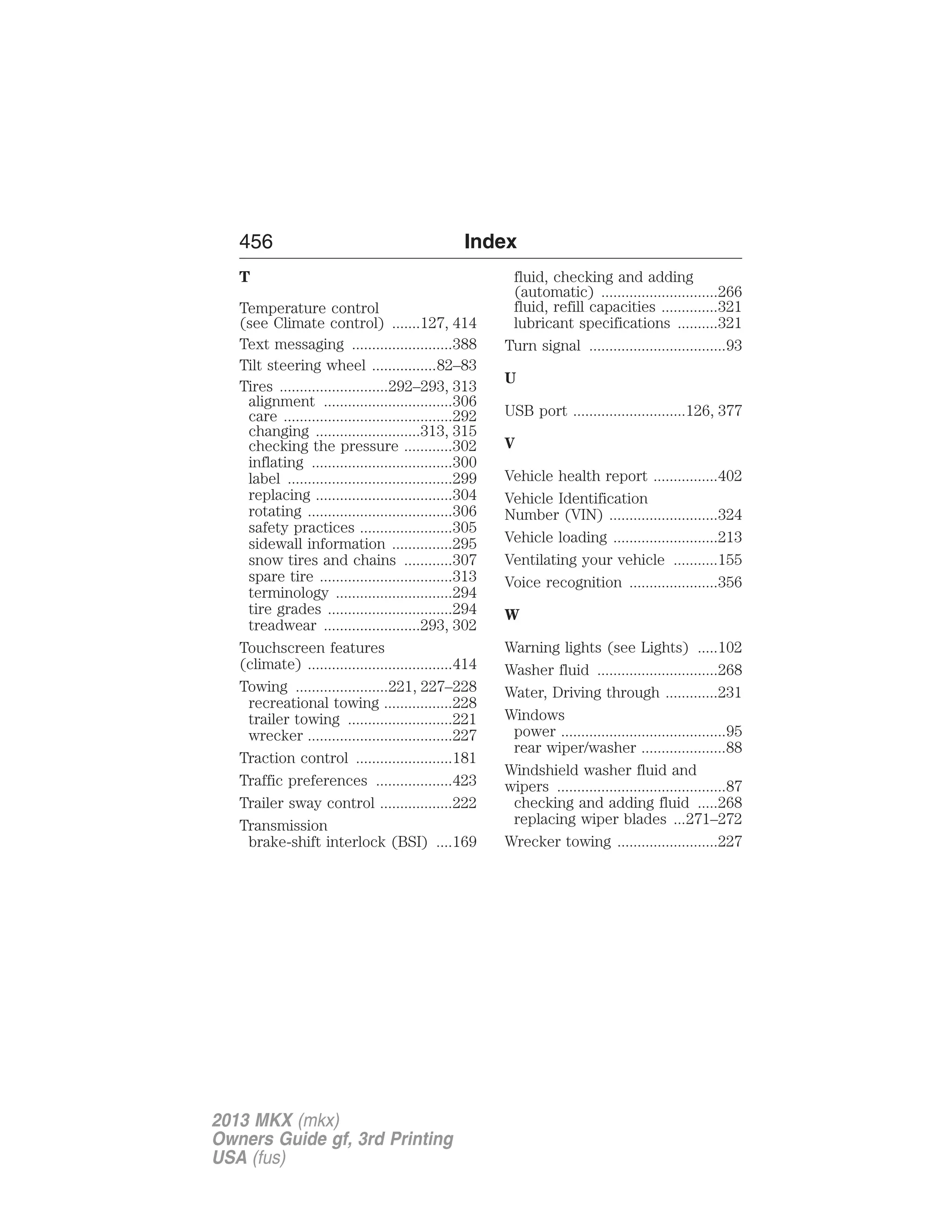 456 Index 
T 
Temperature control 
(see Climate control) .......127, 414 
Text messaging .........................388 
Tilt steering wheel ................82–83 
Tires ...........................292–293, 313 
alignment ................................306 
care ..........................................292 
changing ..........................313, 315 
checking the pressure ............302 
inflating ...................................300 
label .........................................299 
replacing ..................................304 
rotating ....................................306 
safety practices .......................305 
sidewall information ...............295 
snow tires and chains ............307 
spare tire .................................313 
terminology .............................294 
tire grades ...............................294 
treadwear ........................293, 302 
Touchscreen features 
(climate) ....................................414 
Towing .......................221, 227–228 
recreational towing .................228 
trailer towing ..........................221 
wrecker ....................................227 
Traction control ........................181 
Traffic preferences ...................423 
Trailer sway control ..................222 
Transmission 
brake-shift interlock (BSI) ....169 
fluid, checking and adding 
(automatic) .............................266 
fluid, refill capacities ..............321 
lubricant specifications ..........321 
Turn signal ..................................93 
U 
USB port ............................126, 377 
V 
Vehicle health report ................402 
Vehicle Identification 
Number (VIN) ...........................324 
Vehicle loading ..........................213 
Ventilating your vehicle ...........155 
Voice recognition ......................356 
W 
Warning lights (see Lights) .....102 
Washer fluid ..............................268 
Water, Driving through .............231 
Windows 
power .........................................95 
rear wiper/washer .....................88 
Windshield washer fluid and 
wipers ..........................................87 
checking and adding fluid .....268 
replacing wiper blades ...271–272 
Wrecker towing .........................227 
2013 MKX (mkx) 
Owners Guide gf, 3rd Printing 
USA (fus) 
