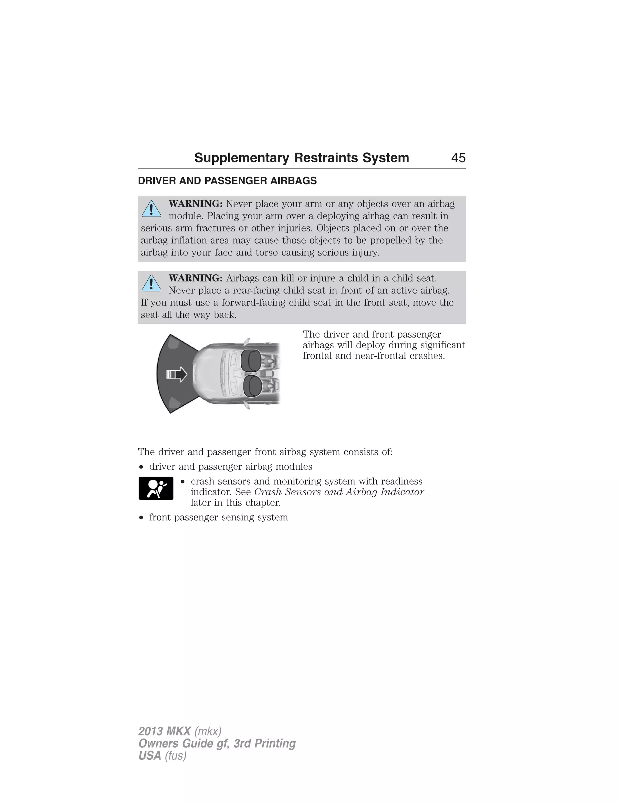 Supplementary Restraints System 45 
DRIVER AND PASSENGER AIRBAGS 
WARNING: Never place your arm or any objects over an airbag 
module. Placing your arm over a deploying airbag can result in 
serious arm fractures or other injuries. Objects placed on or over the 
airbag inflation area may cause those objects to be propelled by the 
airbag into your face and torso causing serious injury. 
WARNING: Airbags can kill or injure a child in a child seat. 
Never place a rear-facing child seat in front of an active airbag. 
If you must use a forward-facing child seat in the front seat, move the 
seat all the way back. 
The driver and front passenger 
airbags will deploy during significant 
frontal and near-frontal crashes. 
The driver and passenger front airbag system consists of: 
• driver and passenger airbag modules 
• crash sensors and monitoring system with readiness 
indicator. See Crash Sensors and Airbag Indicator 
later in this chapter. 
• front passenger sensing system 
2013 MKX (mkx) 
Owners Guide gf, 3rd Printing 
USA (fus) 
 