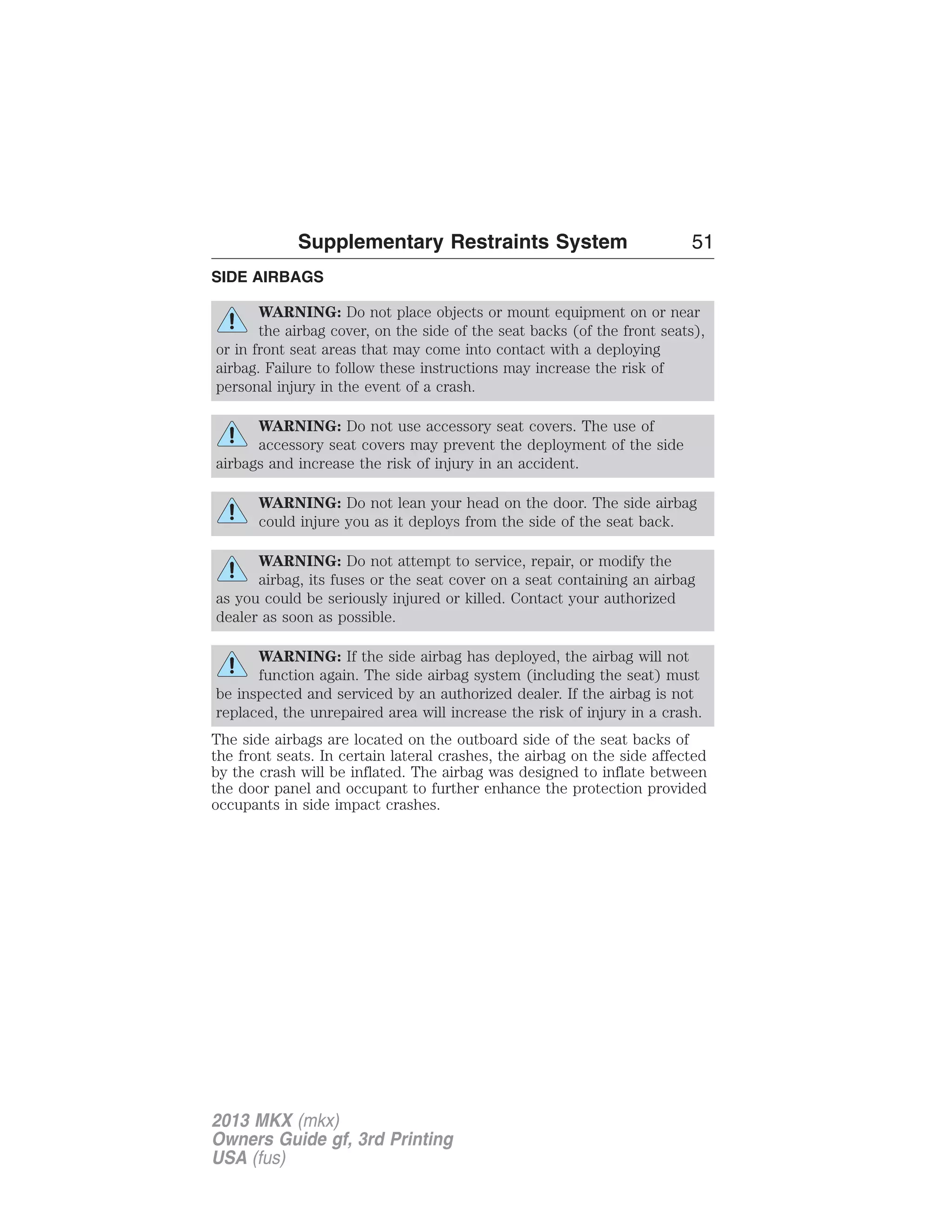 Supplementary Restraints System 51 
SIDE AIRBAGS 
WARNING: Do not place objects or mount equipment on or near 
the airbag cover, on the side of the seat backs (of the front seats), 
or in front seat areas that may come into contact with a deploying 
airbag. Failure to follow these instructions may increase the risk of 
personal injury in the event of a crash. 
WARNING: Do not use accessory seat covers. The use of 
accessory seat covers may prevent the deployment of the side 
airbags and increase the risk of injury in an accident. 
WARNING: Do not lean your head on the door. The side airbag 
could injure you as it deploys from the side of the seat back. 
WARNING: Do not attempt to service, repair, or modify the 
airbag, its fuses or the seat cover on a seat containing an airbag 
as you could be seriously injured or killed. Contact your authorized 
dealer as soon as possible. 
WARNING: If the side airbag has deployed, the airbag will not 
function again. The side airbag system (including the seat) must 
be inspected and serviced by an authorized dealer. If the airbag is not 
replaced, the unrepaired area will increase the risk of injury in a crash. 
The side airbags are located on the outboard side of the seat backs of 
the front seats. In certain lateral crashes, the airbag on the side affected 
by the crash will be inflated. The airbag was designed to inflate between 
the door panel and occupant to further enhance the protection provided 
occupants in side impact crashes. 
2013 MKX (mkx) 
Owners Guide gf, 3rd Printing 
USA (fus) 
 