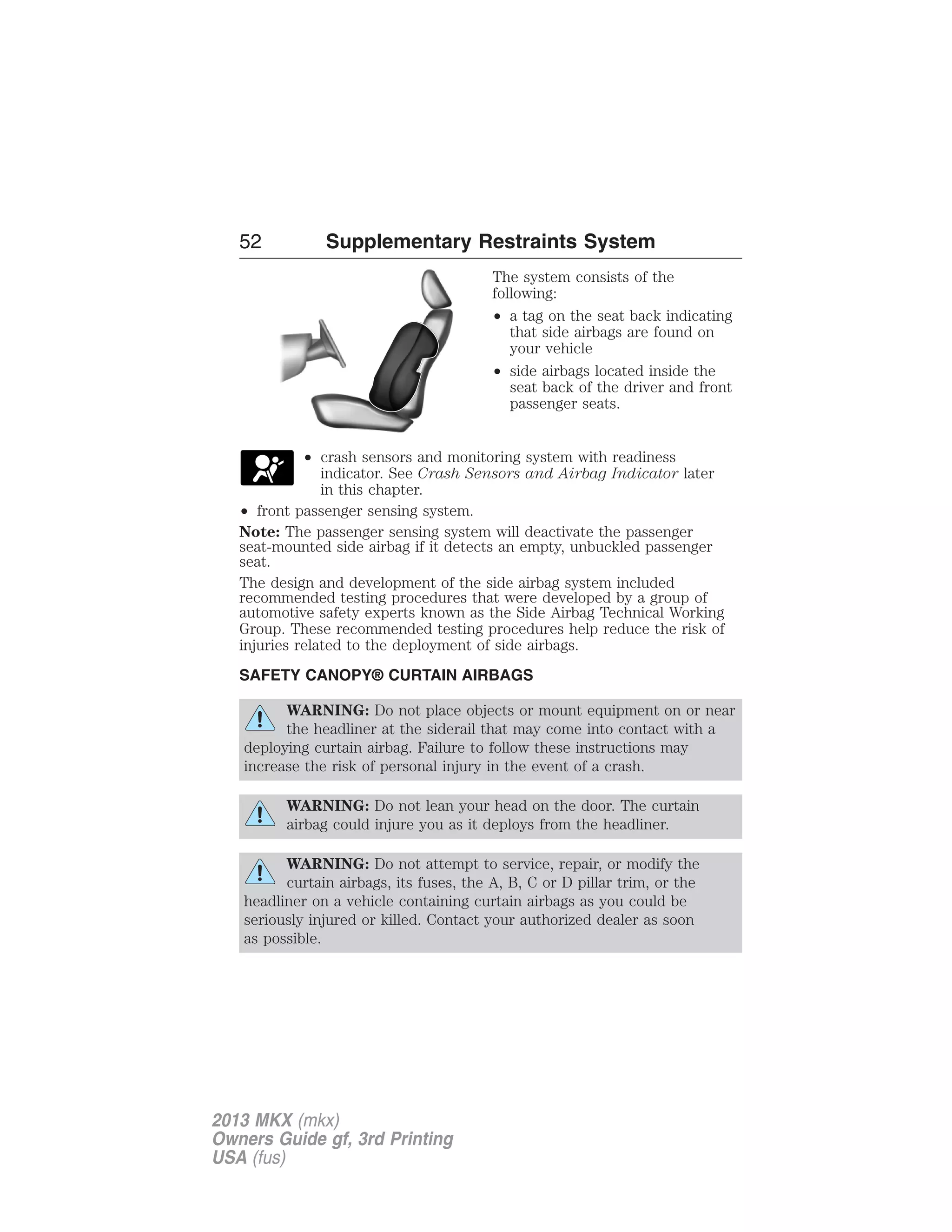 52 Supplementary Restraints System 
The system consists of the 
following: 
• a tag on the seat back indicating 
that side airbags are found on 
your vehicle 
• side airbags located inside the 
seat back of the driver and front 
passenger seats. 
• crash sensors and monitoring system with readiness 
indicator. See Crash Sensors and Airbag Indicator later 
in this chapter. 
• front passenger sensing system. 
Note: The passenger sensing system will deactivate the passenger 
seat-mounted side airbag if it detects an empty, unbuckled passenger 
seat. 
The design and development of the side airbag system included 
recommended testing procedures that were developed by a group of 
automotive safety experts known as the Side Airbag Technical Working 
Group. These recommended testing procedures help reduce the risk of 
injuries related to the deployment of side airbags. 
SAFETY CANOPY® CURTAIN AIRBAGS 
WARNING: Do not place objects or mount equipment on or near 
the headliner at the siderail that may come into contact with a 
deploying curtain airbag. Failure to follow these instructions may 
increase the risk of personal injury in the event of a crash. 
WARNING: Do not lean your head on the door. The curtain 
airbag could injure you as it deploys from the headliner. 
WARNING: Do not attempt to service, repair, or modify the 
curtain airbags, its fuses, the A, B, C or D pillar trim, or the 
headliner on a vehicle containing curtain airbags as you could be 
seriously injured or killed. Contact your authorized dealer as soon 
as possible. 
2013 MKX (mkx) 
Owners Guide gf, 3rd Printing 
USA (fus) 
 