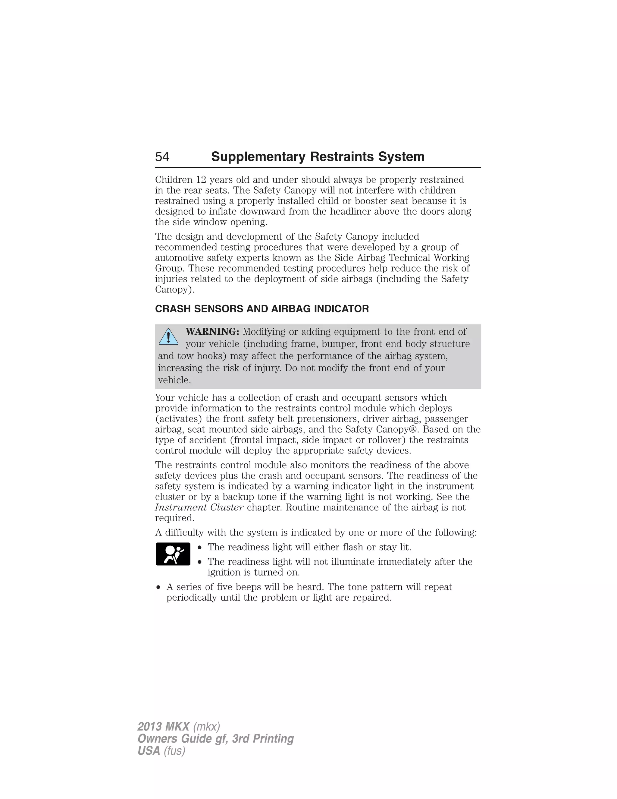 54 Supplementary Restraints System 
Children 12 years old and under should always be properly restrained 
in the rear seats. The Safety Canopy will not interfere with children 
restrained using a properly installed child or booster seat because it is 
designed to inflate downward from the headliner above the doors along 
the side window opening. 
The design and development of the Safety Canopy included 
recommended testing procedures that were developed by a group of 
automotive safety experts known as the Side Airbag Technical Working 
Group. These recommended testing procedures help reduce the risk of 
injuries related to the deployment of side airbags (including the Safety 
Canopy). 
CRASH SENSORS AND AIRBAG INDICATOR 
WARNING: Modifying or adding equipment to the front end of 
your vehicle (including frame, bumper, front end body structure 
and tow hooks) may affect the performance of the airbag system, 
increasing the risk of injury. Do not modify the front end of your 
vehicle. 
Your vehicle has a collection of crash and occupant sensors which 
provide information to the restraints control module which deploys 
(activates) the front safety belt pretensioners, driver airbag, passenger 
airbag, seat mounted side airbags, and the Safety Canopy®. Based on the 
type of accident (frontal impact, side impact or rollover) the restraints 
control module will deploy the appropriate safety devices. 
The restraints control module also monitors the readiness of the above 
safety devices plus the crash and occupant sensors. The readiness of the 
safety system is indicated by a warning indicator light in the instrument 
cluster or by a backup tone if the warning light is not working. See the 
Instrument Cluster chapter. Routine maintenance of the airbag is not 
required. 
A difficulty with the system is indicated by one or more of the following: 
• The readiness light will either flash or stay lit. 
• The readiness light will not illuminate immediately after the 
ignition is turned on. 
• A series of five beeps will be heard. The tone pattern will repeat 
periodically until the problem or light are repaired. 
2013 MKX (mkx) 
Owners Guide gf, 3rd Printing 
USA (fus) 
 