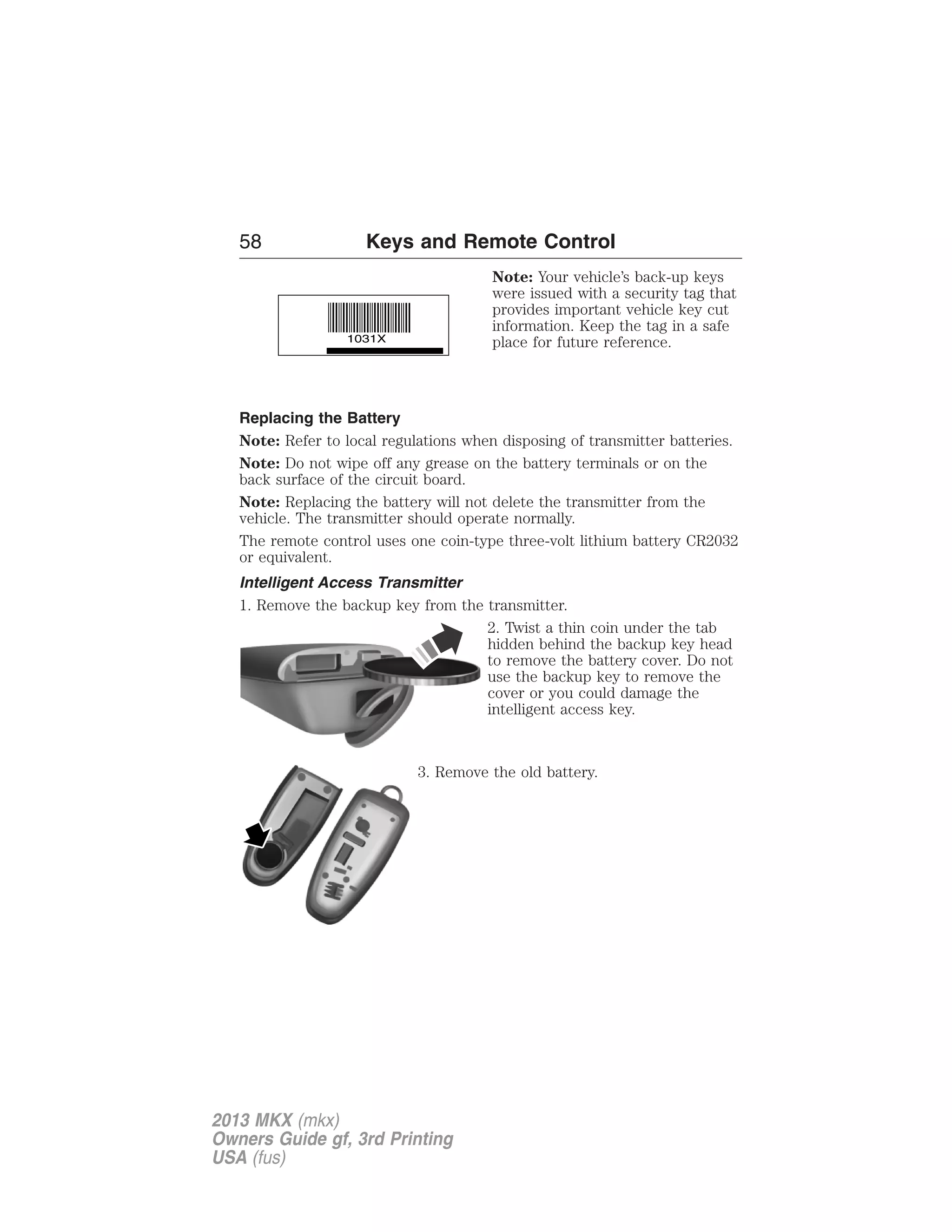58 Keys and Remote Control 
Note: Your vehicle’s back-up keys 
were issued with a security tag that 
provides important vehicle key cut 
information. Keep the tag in a safe 
place for future reference. 
Replacing the Battery 
Note: Refer to local regulations when disposing of transmitter batteries. 
Note: Do not wipe off any grease on the battery terminals or on the 
back surface of the circuit board. 
Note: Replacing the battery will not delete the transmitter from the 
vehicle. The transmitter should operate normally. 
The remote control uses one coin-type three-volt lithium battery CR2032 
or equivalent. 
Intelligent Access Transmitter 
1. Remove the backup key from the transmitter. 
2. Twist a thin coin under the tab 
hidden behind the backup key head 
to remove the battery cover. Do not 
use the backup key to remove the 
cover or you could damage the 
intelligent access key. 
3. Remove the old battery. 
2013 MKX (mkx) 
Owners Guide gf, 3rd Printing 
USA (fus) 
 
