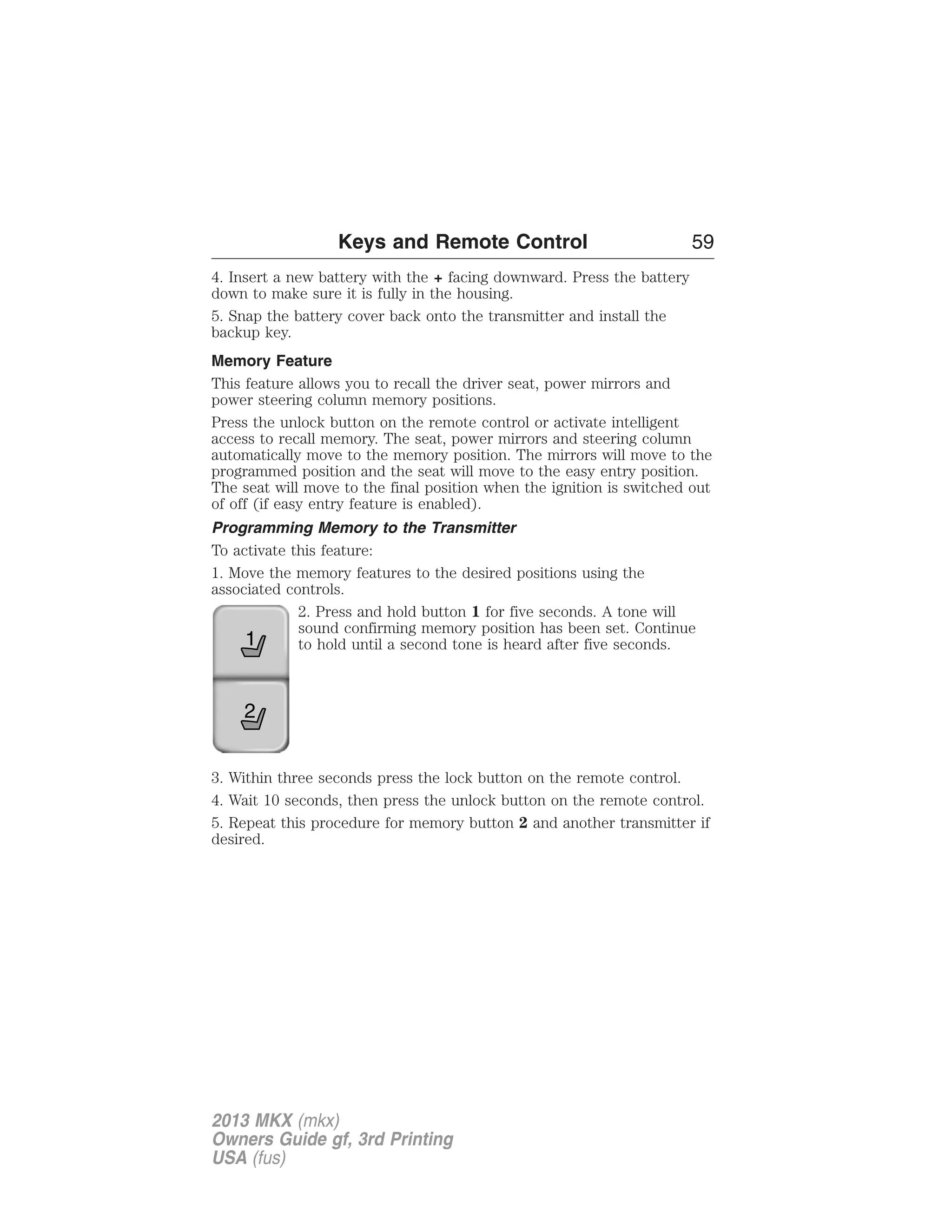 Keys and Remote Control 59 
4. Insert a new battery with the + facing downward. Press the battery 
down to make sure it is fully in the housing. 
5. Snap the battery cover back onto the transmitter and install the 
backup key. 
Memory Feature 
This feature allows you to recall the driver seat, power mirrors and 
power steering column memory positions. 
Press the unlock button on the remote control or activate intelligent 
access to recall memory. The seat, power mirrors and steering column 
automatically move to the memory position. The mirrors will move to the 
programmed position and the seat will move to the easy entry position. 
The seat will move to the final position when the ignition is switched out 
of off (if easy entry feature is enabled). 
Programming Memory to the Transmitter 
To activate this feature: 
1. Move the memory features to the desired positions using the 
associated controls. 
2. Press and hold button 1 for five seconds. A tone will 
sound confirming memory position has been set. Continue 
to hold until a second tone is heard after five seconds. 
1 
2 
3. Within three seconds press the lock button on the remote control. 
4. Wait 10 seconds, then press the unlock button on the remote control. 
5. Repeat this procedure for memory button 2 and another transmitter if 
desired. 
2013 MKX (mkx) 
Owners Guide gf, 3rd Printing 
USA (fus) 
 