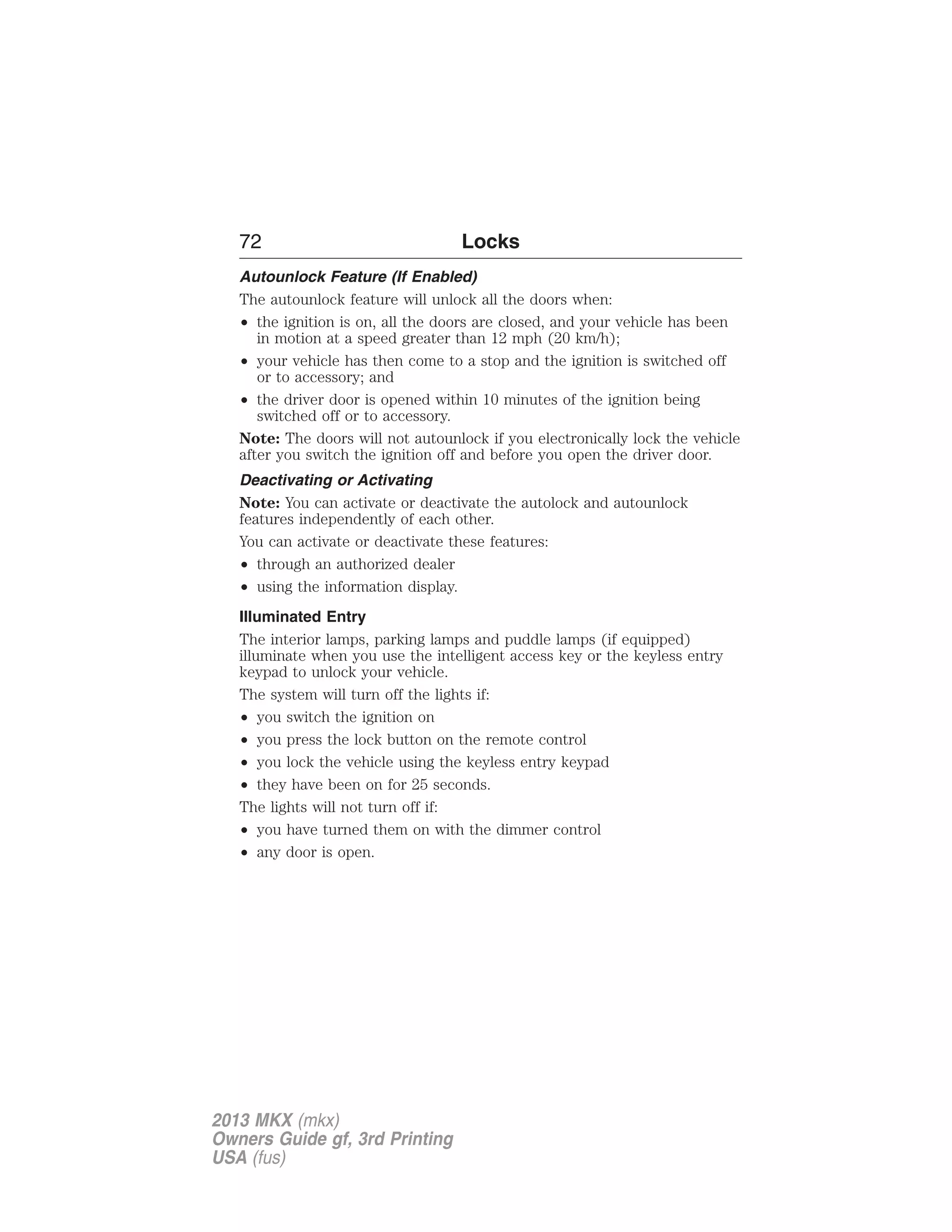 72 Locks 
Autounlock Feature (If Enabled) 
The autounlock feature will unlock all the doors when: 
• the ignition is on, all the doors are closed, and your vehicle has been 
in motion at a speed greater than 12 mph (20 km/h); 
• your vehicle has then come to a stop and the ignition is switched off 
or to accessory; and 
• the driver door is opened within 10 minutes of the ignition being 
switched off or to accessory. 
Note: The doors will not autounlock if you electronically lock the vehicle 
after you switch the ignition off and before you open the driver door. 
Deactivating or Activating 
Note: You can activate or deactivate the autolock and autounlock 
features independently of each other. 
You can activate or deactivate these features: 
• through an authorized dealer 
• using the information display. 
Illuminated Entry 
The interior lamps, parking lamps and puddle lamps (if equipped) 
illuminate when you use the intelligent access key or the keyless entry 
keypad to unlock your vehicle. 
The system will turn off the lights if: 
• you switch the ignition on 
• you press the lock button on the remote control 
• you lock the vehicle using the keyless entry keypad 
• they have been on for 25 seconds. 
The lights will not turn off if: 
• you have turned them on with the dimmer control 
• any door is open. 
2013 MKX (mkx) 
Owners Guide gf, 3rd Printing 
USA (fus) 
 