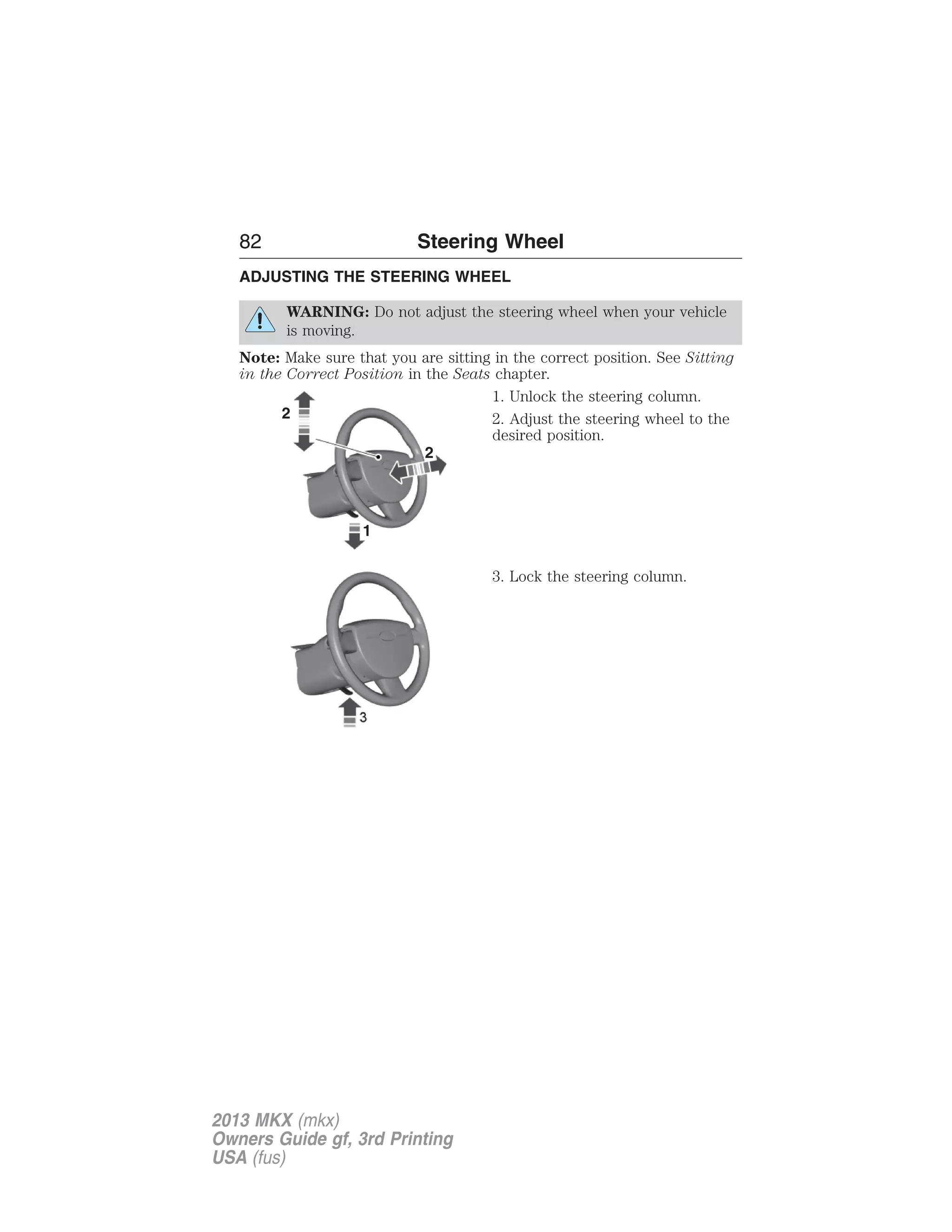 82 Steering Wheel 
ADJUSTING THE STEERING WHEEL 
WARNING: Do not adjust the steering wheel when your vehicle 
is moving. 
Note: Make sure that you are sitting in the correct position. See Sitting 
in the Correct Position in the Seats chapter. 
1. Unlock the steering column. 
2. Adjust the steering wheel to the 
desired position. 
3. Lock the steering column. 
2013 MKX (mkx) 
Owners Guide gf, 3rd Printing 
USA (fus) 
 