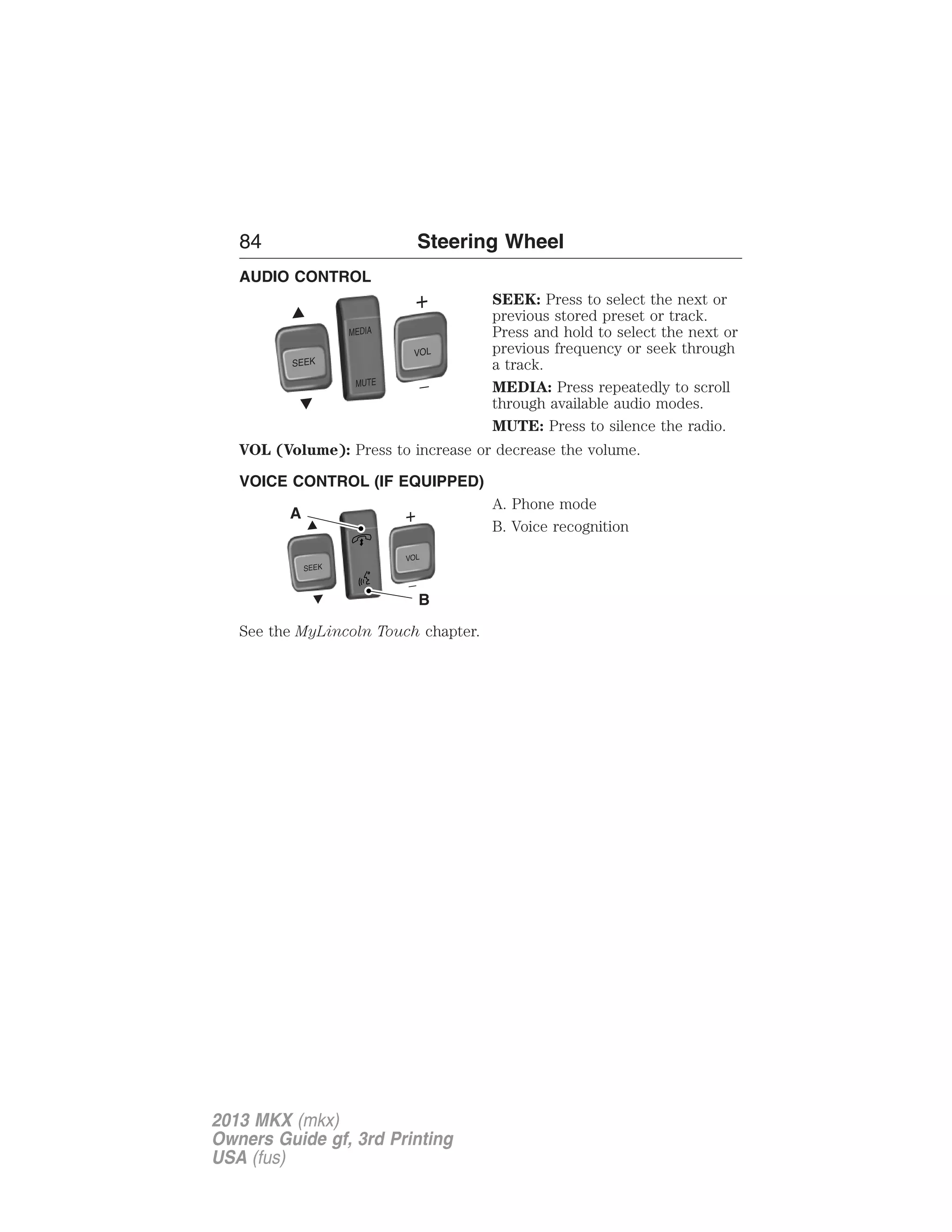 84 Steering Wheel 
AUDIO CONTROL 
SEEK: Press to select the next or 
previous stored preset or track. 
Press and hold to select the next or 
previous frequency or seek through 
a track. 
MEDIA: Press repeatedly to scroll 
through available audio modes. 
MUTE: Press to silence the radio. 
SEEK 
MEDIA 
MUTE 
VOL 
VOL (Volume): Press to increase or decrease the volume. 
VOICE CONTROL (IF EQUIPPED) 
A. Phone mode 
B. Voice recognition 
SEEK VOL 
A 
B 
See the MyLincoln Touch chapter. 
2013 MKX (mkx) 
Owners Guide gf, 3rd Printing 
USA (fus) 
 