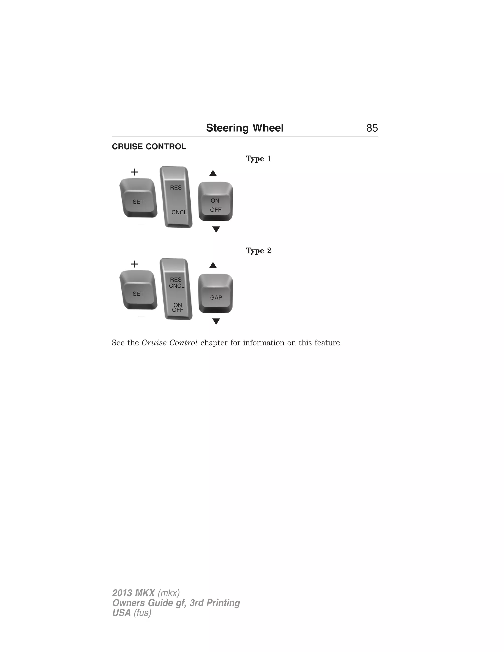 CRUISE CONTROL 
Steering Wheel 85 
Type 1 
Type 2 
SET 
RES 
CNCL 
ON 
OFF 
GAP 
See the Cruise Control chapter for information on this feature. 
2013 MKX (mkx) 
Owners Guide gf, 3rd Printing 
USA (fus) 
 