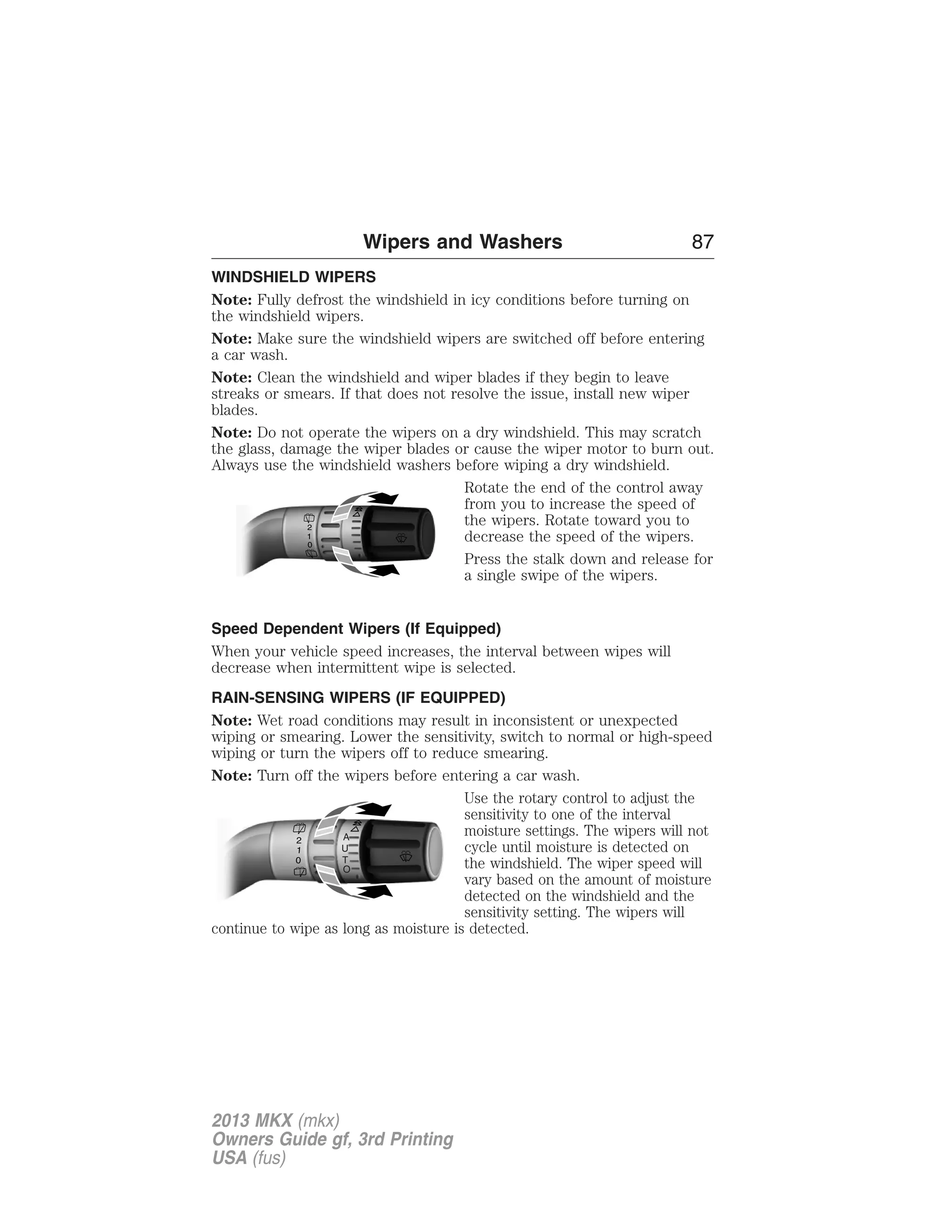 Wipers and Washers 87 
WINDSHIELD WIPERS 
Note: Fully defrost the windshield in icy conditions before turning on 
the windshield wipers. 
Note: Make sure the windshield wipers are switched off before entering 
a car wash. 
Note: Clean the windshield and wiper blades if they begin to leave 
streaks or smears. If that does not resolve the issue, install new wiper 
blades. 
Note: Do not operate the wipers on a dry windshield. This may scratch 
the glass, damage the wiper blades or cause the wiper motor to burn out. 
Always use the windshield washers before wiping a dry windshield. 
Rotate the end of the control away 
from you to increase the speed of 
the wipers. Rotate toward you to 
decrease the speed of the wipers. 
Press the stalk down and release for 
a single swipe of the wipers. 
2 
10 
Speed Dependent Wipers (If Equipped) 
When your vehicle speed increases, the interval between wipes will 
decrease when intermittent wipe is selected. 
RAIN-SENSING WIPERS (IF EQUIPPED) 
Note: Wet road conditions may result in inconsistent or unexpected 
wiping or smearing. Lower the sensitivity, switch to normal or high-speed 
wiping or turn the wipers off to reduce smearing. 
Note: Turn off the wipers before entering a car wash. 
Use the rotary control to adjust the 
sensitivity to one of the interval 
moisture settings. The wipers will not 
cycle until moisture is detected on 
the windshield. The wiper speed will 
vary based on the amount of moisture 
detected on the windshield and the 
sensitivity setting. The wipers will 
A 
U 
T 
O 
continue to wipe as long as moisture is detected. 
2013 MKX (mkx) 
Owners Guide gf, 3rd Printing 
USA (fus) 
 