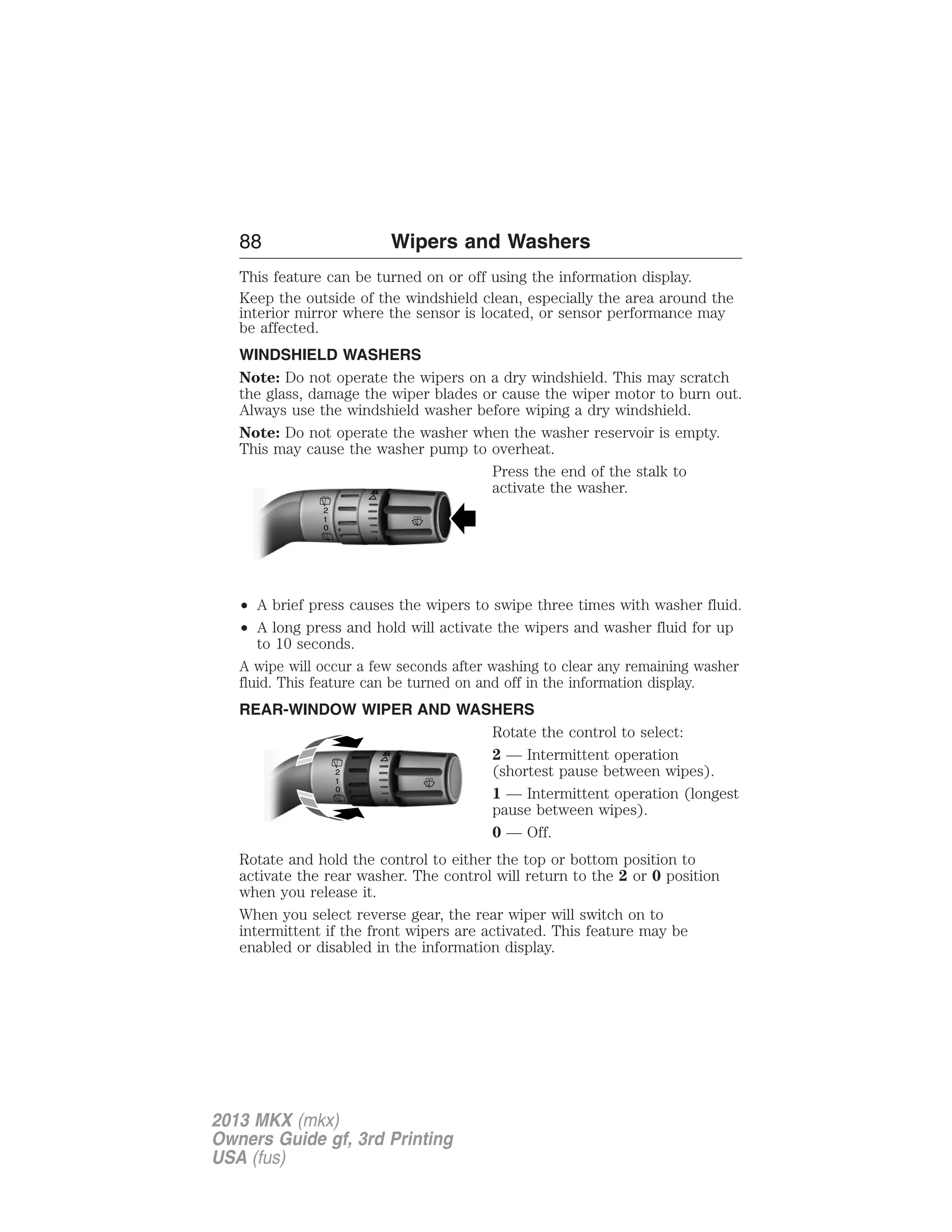 88 Wipers and Washers 
This feature can be turned on or off using the information display. 
Keep the outside of the windshield clean, especially the area around the 
interior mirror where the sensor is located, or sensor performance may 
be affected. 
WINDSHIELD WASHERS 
Note: Do not operate the wipers on a dry windshield. This may scratch 
the glass, damage the wiper blades or cause the wiper motor to burn out. 
Always use the windshield washer before wiping a dry windshield. 
Note: Do not operate the washer when the washer reservoir is empty. 
This may cause the washer pump to overheat. 
Press the end of the stalk to 
activate the washer. 
2 
10 
• A brief press causes the wipers to swipe three times with washer fluid. 
• A long press and hold will activate the wipers and washer fluid for up 
to 10 seconds. 
A wipe will occur a few seconds after washing to clear any remaining washer 
fluid. This feature can be turned on and off in the information display. 
REAR-WINDOW WIPER AND WASHERS 
Rotate the control to select: 
2 — Intermittent operation 
(shortest pause between wipes). 
1 — Intermittent operation (longest 
pause between wipes). 
0 — Off. 
2 
10 
Rotate and hold the control to either the top or bottom position to 
activate the rear washer. The control will return to the 2 or 0 position 
when you release it. 
When you select reverse gear, the rear wiper will switch on to 
intermittent if the front wipers are activated. This feature may be 
enabled or disabled in the information display. 
2013 MKX (mkx) 
Owners Guide gf, 3rd Printing 
USA (fus) 
 
