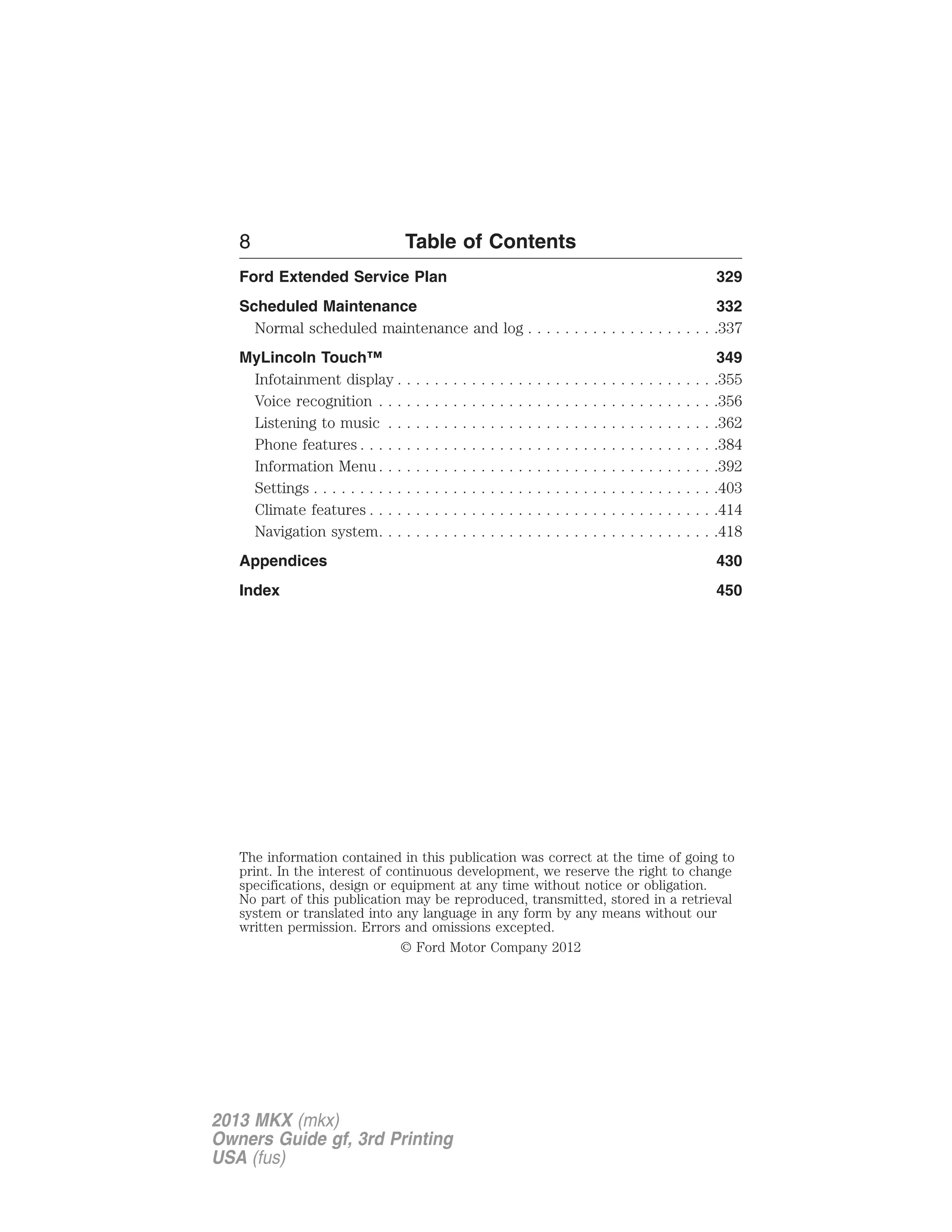 8 Table of Contents 
Ford Extended Service Plan 329 
Scheduled Maintenance 332 
Normal scheduled maintenance and log . . . . . . . . . . . . . . . . . . . . .337 
MyLincoln Touch™ 349 
Infotainment display . . . . . . . . . . . . . . . . . . . . . . . . . . . . . . . . . . .355 
Voice recognition . . . . . . . . . . . . . . . . . . . . . . . . . . . . . . . . . . . . .356 
Listening to music . . . . . . . . . . . . . . . . . . . . . . . . . . . . . . . . . . . .362 
Phone features . . . . . . . . . . . . . . . . . . . . . . . . . . . . . . . . . . . . . . .384 
Information Menu . . . . . . . . . . . . . . . . . . . . . . . . . . . . . . . . . . . . .392 
Settings . . . . . . . . . . . . . . . . . . . . . . . . . . . . . . . . . . . . . . . . . . . .403 
Climate features . . . . . . . . . . . . . . . . . . . . . . . . . . . . . . . . . . . . . .414 
Navigation system. . . . . . . . . . . . . . . . . . . . . . . . . . . . . . . . . . . . .418 
Appendices 430 
Index 450 
The information contained in this publication was correct at the time of going to 
print. In the interest of continuous development, we reserve the right to change 
specifications, design or equipment at any time without notice or obligation. 
No part of this publication may be reproduced, transmitted, stored in a retrieval 
system or translated into any language in any form by any means without our 
written permission. Errors and omissions excepted. 
© Ford Motor Company 2012 
2013 MKX (mkx) 
Owners Guide gf, 3rd Printing 
USA (fus) 
 