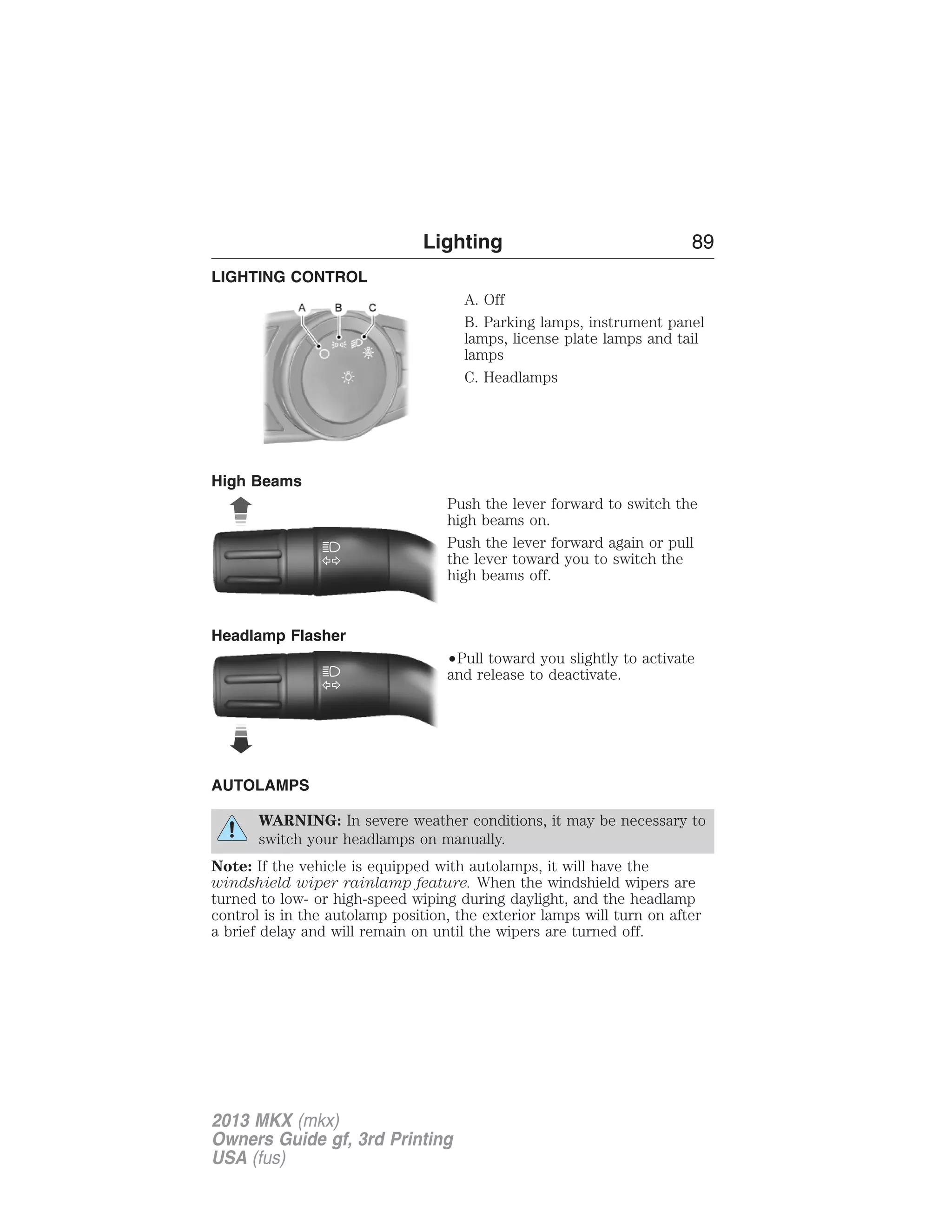 LIGHTING CONTROL 
Lighting 89 
A. Off 
B. Parking lamps, instrument panel 
lamps, license plate lamps and tail 
lamps 
C. Headlamps 
High Beams 
Push the lever forward to switch the 
high beams on. 
Push the lever forward again or pull 
the lever toward you to switch the 
high beams off. 
Headlamp Flasher 
•Pull toward you slightly to activate 
and release to deactivate. 
AUTOLAMPS 
WARNING: In severe weather conditions, it may be necessary to 
switch your headlamps on manually. 
Note: If the vehicle is equipped with autolamps, it will have the 
windshield wiper rainlamp feature. When the windshield wipers are 
turned to low- or high-speed wiping during daylight, and the headlamp 
control is in the autolamp position, the exterior lamps will turn on after 
a brief delay and will remain on until the wipers are turned off. 
2013 MKX (mkx) 
Owners Guide gf, 3rd Printing 
USA (fus) 
 