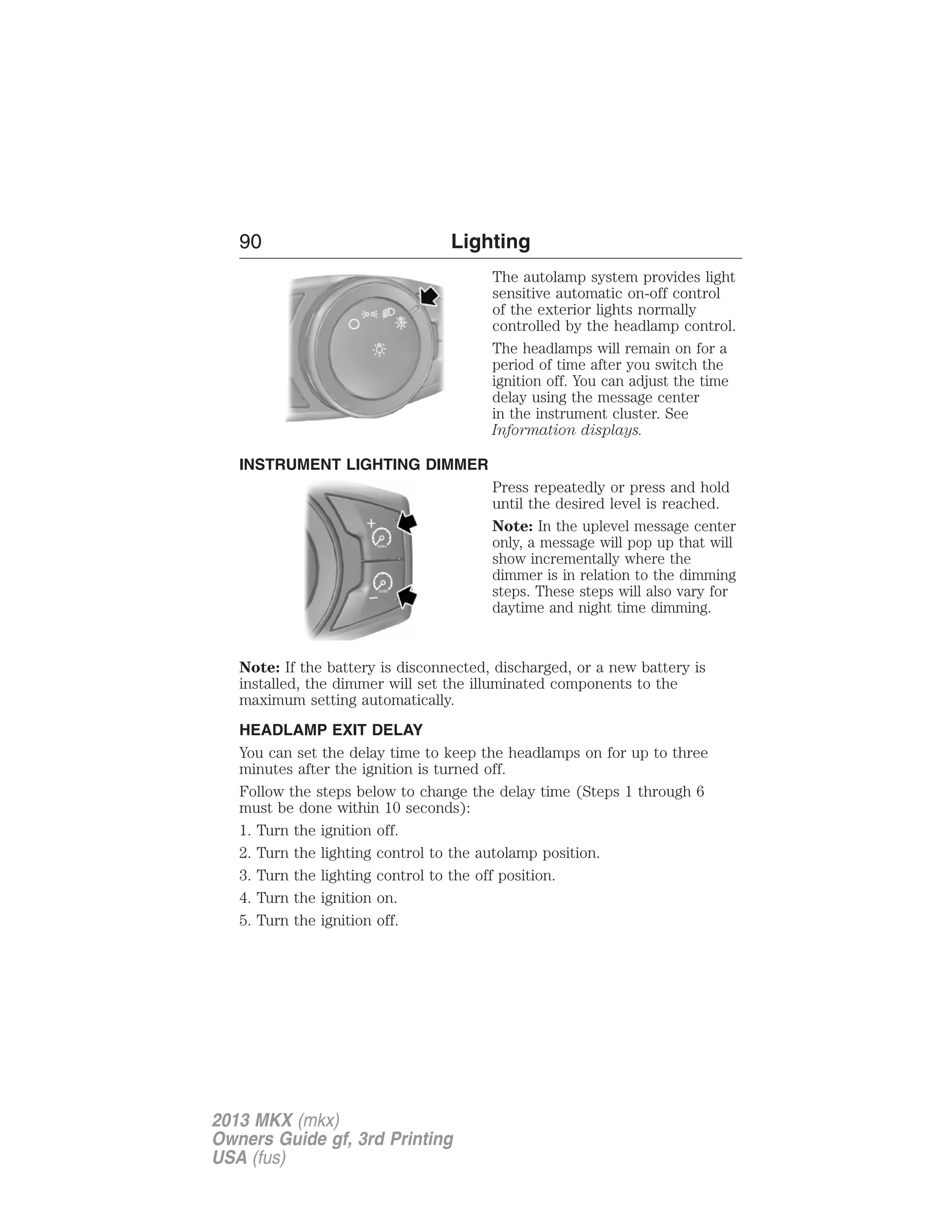 90 Lighting 
The autolamp system provides light 
sensitive automatic on-off control 
of the exterior lights normally 
controlled by the headlamp control. 
The headlamps will remain on for a 
period of time after you switch the 
ignition off. You can adjust the time 
delay using the message center 
in the instrument cluster. See 
Information displays. 
INSTRUMENT LIGHTING DIMMER 
Press repeatedly or press and hold 
until the desired level is reached. 
Note: In the uplevel message center 
only, a message will pop up that will 
show incrementally where the 
dimmer is in relation to the dimming 
steps. These steps will also vary for 
daytime and night time dimming. 
Note: If the battery is disconnected, discharged, or a new battery is 
installed, the dimmer will set the illuminated components to the 
maximum setting automatically. 
HEADLAMP EXIT DELAY 
You can set the delay time to keep the headlamps on for up to three 
minutes after the ignition is turned off. 
Follow the steps below to change the delay time (Steps 1 through 6 
must be done within 10 seconds): 
1. Turn the ignition off. 
2. Turn the lighting control to the autolamp position. 
3. Turn the lighting control to the off position. 
4. Turn the ignition on. 
5. Turn the ignition off. 
2013 MKX (mkx) 
Owners Guide gf, 3rd Printing 
USA (fus) 
 