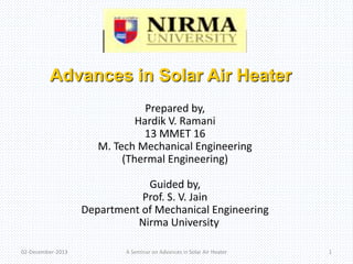 Advances in Solar Air Heater 
Prepared by, 
Hardik V. Ramani 
13 MMET 16 
M. Tech Mechanical Engineering 
(Thermal Engineering) 
Guided by, 
Prof. S. V. Jain 
Department of Mechanical Engineering 
Nirma University 
02-December-2013 A Seminar on Advances in Solar Air Heater 1 
 
