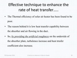 Effective technique to enhance the 
rate of heat transfer….. 
• The Thermal efficiency of solar air heater has been found to be 
poor. 
• The reason behind it is low heat transfer capability between 
the absorber and air flowing in the duct. 
• So, by providing the artificial roughness on the underside of 
the absorber plate, turbulence increase and heat trnsfer 
coefficient also increase. 
02-December-2013 A Seminar on Advances in Solar Air Heater 34 
 