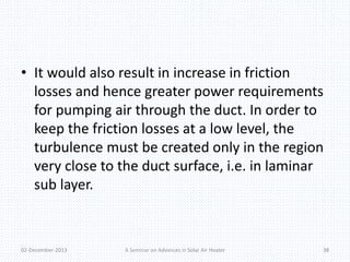 • It would also result in increase in friction 
losses and hence greater power requirements 
for pumping air through the duct. In order to 
keep the friction losses at a low level, the 
turbulence must be created only in the region 
very close to the duct surface, i.e. in laminar 
sub layer. 
02-December-2013 A Seminar on Advances in Solar Air Heater 38 
 