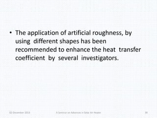• The application of artificial roughness, by 
using different shapes has been 
recommended to enhance the heat transfer 
coefficient by several investigators. 
02-December-2013 A Seminar on Advances in Solar Air Heater 39 
 