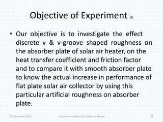 Objective of Experiment [4] 
• Our objective is to investigate the effect 
discrete v & v-groove shaped roughness on 
the absorber plate of solar air heater, on the 
heat transfer coefficient and friction factor 
and to compare it with smooth absorber plate 
to know the actual increase in performance of 
flat plate solar air collector by using this 
particular artificial roughness on absorber 
plate. 
02-December-2013 A Seminar on Advances in Solar Air Heater 42 
 