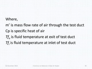 Where, 
m’ is mass flow rate of air through the test duct 
Cp is specific heat of air 
Tfo is fluid temperature at exit of test duct 
Tfi is fluid temperature at inlet of test duct 
02-December-2013 A Seminar on Advances in Solar Air Heater 45 
 