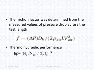 • The friction factor was determined from the 
measured values of pressure drop across the 
test length: 
• Thermo hydraulic performance 
hp= (Nu /Nus) / (fr/fs)1/3 
02-December-2013 A Seminar on Advances in Solar Air Heater 47 
 